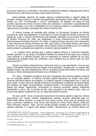 www.apostilaparaconcursos.com 
de alcance específico, já referidos) e do sistema regional de proteção (integrado pelo sistema 
interamericano, pelo sistema europeu e pelo sistema africano). 
Essa proteção, digamos, de caráter regional, complementando o sistema global de 
proteção, merece o apoio e o incentivo da Organização das Nações Unidas (ONU). As Nações 
Unidas, em 1977, na Resolução n. 32/127, encorajaram “os Estados, em áreas em que 
acordos regionais de direitos humanos ainda não existissem, a considerar a possibilidade de 
firmar tais acordos, com vista a estabelecer em sua respectiva região um sustentável aparato 
regional para a promoção e proteção dos direitos humanos”109. 
O sistema europeu de proteção está calçado na Convenção Européia de Direitos 
Humanos de 1950, que estabeleceu a Comissão e a Corte Européia de Direitos Humanos. Na 
seqüência, surgiu o sistema interamericano de proteção, lastreado na Convenção Americana 
de Direitos Humanos de 1969, que estabeleceu a Corte Interamericana e a Comissão 
Interamericana de Direitos Humanos. Por último, o sistema africano, que tem como instrumento 
a Carta Africana de Direitos Humanos de 1981, que instituiu a Comissão Africana de Direitos 
Humanos. E, apenas à guisa de ilustração, Henry Steyner noticia a existência de “um incipiente 
sistema árabe e a proposta de criação de um sistema regional asiático”110. 
J. A. Lindgren Alves assinala que o sistema regional africano é realmente incipiente; 
também assinala, no que tange a resultados imediatos no tratamento de casos, que o sistema 
“mais eficiente é o sistema europeu, que se assemelha ao sistema judiciário de um país, 
estabelecendo proteção direta aos indivíduos, numa instância que se afirma cada vez mais 
supranacional”111. 
Quanto ao sistema interamericano, revela que esse é o mais abrangente, uma vez que 
atribui à Comissão Interamericana de Direitos Humanos(CIDH) “funções que, no sistema das 
Nações Unidas, vão além daquelas da CDH ou do próprio Comitê dos Direitos Humanos, que 
monitora o Pacto Internacional de Direitos Civis e Políticos”112. 
Por último, necessário considerar que essa conjugação dos sistemas global e regional 
tem se mostrado positiva. O sistema normativo global apresenta um caráter mais geral, 
contendo princípios básicos de proteção, e o sistema regional, complementar que é, deve ter 
esse caráter, ou seja, deve ser editado levando em consideração e refletindo as peculiaridades 
dos Estados, da região correspondente, complementando a normatização de caráter geral. 
Desde que ambos, logicamente, comunguem os mesmos princípios, estejam totalmente 
identificados e afins, não há dúvida de que essa interação é de extrema valia, vindo ao 
encontro do objetivo fundamental, que é a tutela dos direitos humanos. 
No caso, porém, de as normas dos instrumentos normativos (global e regional), embora 
direcionadas num mesmo sentido, estabelecerem aportes, alcances diferentes para um 
determinado direito, portanto, no caso de uma norma conferir maior grau de proteção que 
outra, a primazia, ressalte-se, é da norma mais favorável à vítima. Henry Steiner, citado por 
Flávia Piovesan, destaca: “Hoje, não tem havido grandes conflitos de interpretação entre os 
regimes regionais e o regime das Nações Unidas. Teoricamente, os conflitos devem ser 
109 STEINER, Henry. Regional arrangements – General introduction”. International Law and Human Rights(material de 
curso ministrado na Harvard Law School, 1994). Apud GOMES, Luiz Flávio e PIOVESAN, Flávia. (Coords.). Op. cit. O 
Sistema Interamericano de Proteção dos Direitos Humanos e o Direito Brasileiro. p. 21. , (em nota de rodapé). 
110 Idem, ibidem, p. 22. 
111 Os Direitos Humanos como Tema Global. São Paulo: Perspectiva e Funag, 1994. p. 84. 
112 STEINER, Henry. Op. cit. . p. 84. 
 