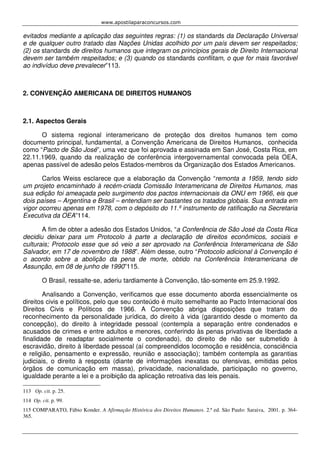 www.apostilaparaconcursos.com 
evitados mediante a aplicação das seguintes regras: (1) os standards da Declaração Universal 
e de qualquer outro tratado das Nações Unidas acolhido por um país devem ser respeitados; 
(2) os standards de direitos humanos que integram os princípios gerais de Direito Internacional 
devem ser também respeitados; e (3) quando os standards conflitam, o que for mais favorável 
ao indivíduo deve prevalecer”113. 
2. CONVENÇÃO AMERICANA DE DIREITOS HUMANOS 
2.1. Aspectos Gerais 
O sistema regional interamericano de proteção dos direitos humanos tem como 
documento principal, fundamental, a Convenção Americana de Direitos Humanos, conhecida 
como “Pacto de São José”, uma vez que foi aprovada e assinada em San José, Costa Rica, em 
22.11.1969, quando da realização de conferência intergovernamental convocada pela OEA, 
apenas passível de adesão pelos Estados-membros da Organização dos Estados Americanos. 
Carlos Weiss esclarece que a elaboração da Convenção “remonta a 1959, tendo sido 
um projeto encaminhado à recém-criada Comissão Interamericana de Direitos Humanos, mas 
sua edição foi ameaçada pelo surgimento dos pactos internacionais da ONU em 1966, eis que 
dois países – Argentina e Brasil – entendiam ser bastantes os tratados globais. Sua entrada em 
vigor ocorreu apenas em 1978, com o depósito do 11.º instrumento de ratificação na Secretaria 
Executiva da OEA”114. 
A fim de obter a adesão dos Estados Unidos, “a Conferência de São José da Costa Rica 
decidiu deixar para um Protocolo à parte a declaração de direitos econômicos, sociais e 
culturais; Protocolo esse que só veio a ser aprovado na Conferência Interamericana de São 
Salvador, em 17 de novembro de 1988”. Além desse, outro “Protocolo adicional à Convenção é 
o acordo sobre a abolição da pena de morte, obtido na Conferência Interamericana de 
Assunção, em 08 de junho de 1990”115. 
O Brasil, ressalte-se, aderiu tardiamente à Convenção, tão-somente em 25.9.1992. 
Analisando a Convenção, verificamos que esse documento aborda essencialmente os 
direitos civis e políticos, pelo que seu conteúdo é muito semelhante ao Pacto Internacional dos 
Direitos Civis e Políticos de 1966. A Convenção abriga disposições que tratam do 
reconhecimento da personalidade jurídica, do direito à vida (garantido desde o momento da 
concepção), do direito à integridade pessoal (contempla a separação entre condenados e 
acusados de crimes e entre adultos e menores, conferindo às penas privativas de liberdade a 
finalidade de readaptar socialmente o condenado), do direito de não ser submetido à 
escravidão, direito à liberdade pessoal (aí compreendidos locomoção e residência, consciência 
e religião, pensamento e expressão, reunião e associação); também contempla as garantias 
judiciais, o direito à resposta (diante de informações inexatas ou ofensivas, emitidas pelos 
órgãos de comunicação em massa), privacidade, nacionalidade, participação no governo, 
igualdade perante a lei e a proibição da aplicação retroativa das leis penais. 
113 Op. cit. p. 25. 
114 Op. cit. p. 99. 
115 COMPARATO, Fábio Konder. A Afirmação Histórica dos Direitos Humanos. 2.ª ed. São Paulo: Saraiva, 2001. p. 364- 
365. 
 