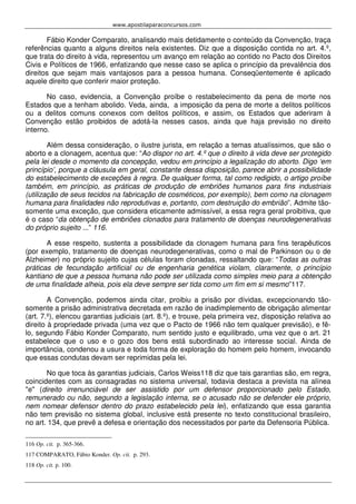 www.apostilaparaconcursos.com 
Fábio Konder Comparato, analisando mais detidamente o conteúdo da Convenção, traça 
referências quanto a alguns direitos nela existentes. Diz que a disposição contida no art. 4.º, 
que trata do direito à vida, representou um avanço em relação ao contido no Pacto dos Direitos 
Civis e Políticos de 1966, enfatizando que nesse caso se aplica o princípio da prevalência dos 
direitos que sejam mais vantajosos para a pessoa humana. Conseqüentemente é aplicado 
aquele direito que conferir maior proteção. 
No caso, evidencia, a Convenção proíbe o restabelecimento da pena de morte nos 
Estados que a tenham abolido. Veda, ainda, a imposição da pena de morte a delitos políticos 
ou a delitos comuns conexos com delitos políticos, e assim, os Estados que aderiram à 
Convenção estão proibidos de adotá-la nesses casos, ainda que haja previsão no direito 
interno. 
Além dessa consideração, o ilustre jurista, em relação a temas atualíssimos, que são o 
aborto e a clonagem, acentua que: “Ao dispor no art. 4.º que o direito à vida deve ser protegido 
pela lei desde o momento da concepção, vedou em princípio a legalização do aborto. Digo ‘em 
princípio’, porque a cláusula em geral, constante dessa disposição, parece abrir a possibilidade 
do estabelecimento de exceções à regra. De qualquer forma, tal como redigido, o artigo proíbe 
também, em princípio, as práticas de produção de embriões humanos para fins industriais 
(utilização de seus tecidos na fabricação de cosméticos, por exemplo), bem como na clonagem 
humana para finalidades não reprodutivas e, portanto, com destruição do embrião”. Admite tão-somente 
uma exceção, que considera eticamente admissível, a essa regra geral proibitiva, que 
é o caso “da obtenção de embriões clonados para tratamento de doenças neurodegenerativas 
do próprio sujeito ...” 116. 
A esse respeito, sustenta a possibilidade da clonagem humana para fins terapêuticos 
(por exemplo, tratamento de doenças neurodegenerativas, como o mal de Parkinson ou o de 
Alzheimer) no próprio sujeito cujas células foram clonadas, ressaltando que: “Todas as outras 
práticas de fecundação artificial ou de engenharia genética violam, claramente, o princípio 
kantiano de que a pessoa humana não pode ser utilizada como simples meio para a obtenção 
de uma finalidade alheia, pois ela deve sempre ser tida como um fim em si mesmo”117. 
A Convenção, podemos ainda citar, proibiu a prisão por dívidas, excepcionando tão-somente 
a prisão administrativa decretada em razão de inadimplemento de obrigação alimentar 
(art. 7.º), elencou garantias judiciais (art. 8.º), e trouxe, pela primeira vez, disposição relativa ao 
direito à propriedade privada (uma vez que o Pacto de 1966 não tem qualquer previsão), e fê-lo, 
segundo Fábio Konder Comparato, num sentido justo e equilibrado, uma vez que o art. 21 
estabelece que o uso e o gozo dos bens está subordinado ao interesse social. Ainda de 
importância, condenou a usura e toda forma de exploração do homem pelo homem, invocando 
que essas condutas devam ser reprimidas pela lei. 
No que toca às garantias judiciais, Carlos Weiss118 diz que tais garantias são, em regra, 
coincidentes com as consagradas no sistema universal, todavia destaca a prevista na alínea 
"e" (direito irrenunciável de ser assistido por um defensor proporcionado pelo Estado, 
remunerado ou não, segundo a legislação interna, se o acusado não se defender ele próprio, 
nem nomear defensor dentro do prazo estabelecido pela lei), enfatizando que essa garantia 
não tem previsão no sistema global, inclusive está presente no texto constitucional brasileiro, 
no art. 134, que prevê a defesa e orientação dos necessitados por parte da Defensoria Pública. 
116 Op. cit. p. 365-366. 
117 COMPARATO, Fábio Konder. Op. cit. p. 293. 
118 Op. cit. p. 100. 
 