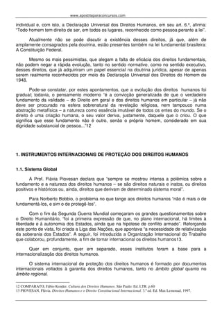 www.apostilaparaconcursos.com 
individual e, com isto, a Declaração Universal dos Direitos Humanos, em seu art. 6.º, afirma: 
“Todo homem tem direito de ser, em todos os lugares, reconhecido como pessoa perante a lei”. 
Atualmente não se pode discutir a existência desses direitos, já que, além de 
amplamente consagrados pela doutrina, estão presentes também na lei fundamental brasileira: 
A Constituição Federal. 
Mesmo os mais pessimistas, que alegam a falta de eficácia dos direitos fundamentais, 
não podem negar a rápida evolução, tanto no sentido normativo, como no sentido executivo, 
desses direitos, que já adquiriram um papel essencial na doutrina jurídica, apesar de apenas 
serem realmente reconhecidos por meio da Declaração Universal dos Direitos do Homem de 
1948. 
Pode-se constatar, por estes apontamentos, que a evolução dos direitos humanos foi 
gradual; todavia, o pensamento moderno “é a convicção generalizada de que o verdadeiro 
fundamento da validade – do Direito em geral e dos direitos humanos em particular – já não 
deve ser procurado na esfera sobrenatural da revelação religiosa, nem tampouco numa 
abstração metafísica – a natureza como essência imutável de todos os entes do mundo. Se o 
direito é uma criação humana, o seu valor deriva, justamente, daquele que o criou. O que 
significa que esse fundamento não é outro, senão o próprio homem, considerado em sua 
dignidade substancial de pessoa...”12 
1. INSTRUMENTOS INTERNACIONAIS DE PROTEÇÃO DOS DIREITOS HUMANOS 
1.1. Sistema Global 
A Prof. Flávia Piovesan declara que “sempre se mostrou intensa a polêmica sobre o 
fundamento e a natureza dos direitos humanos – se são direitos naturais e inatos, ou direitos 
positivos e históricos ou, ainda, direitos que derivam de determinado sistema moral”. 
Para Norberto Bobbio, o problema no que tange aos direitos humanos “não é mais o de 
fundamentá-los, e sim o de protegê-los”. 
Com o fim da Segunda Guerra Mundial começaram os grandes questionamentos sobre 
o Direito Humanitário, “foi a primeira expressão de que, no plano internacional, há limites à 
liberdade e à autonomia dos Estados, ainda que na hipótese de conflito armado”. Reforçando 
este ponto de vista, foi criada a Liga das Nações, que apontava “a necessidade de relativização 
da soberania dos Estados”. A seguir, foi introduzida a Organização Internacional do Trabalho 
que colaborou, profundamente, a fim de tornar internacional os direitos humanos13. 
Quer em conjunto, quer em separado, esses institutos foram a base para a 
internacionalização dos direitos humanos. 
O sistema internacional de proteção dos direitos humanos é formado por documentos 
internacionais voltados à garantia dos direitos humanos, tanto no âmbito global quanto no 
âmbito regional. 
12 COMPARATO, Fábio Konder. Cultura dos Direitos Humanos. São Paulo: Ed. LTR. p.60 
13 PIOVESAN, Flávia. Direitos Humanos e o Direito Constitucional Internacional. 3.ª ed. Ed. Max Lemonad, 1997. 
 