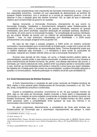 www.apostilaparaconcursos.com 
Uma das características mais importantes da Comissão Interamericana, e que reforça a 
sua capacidade preventiva, “consiste em sua capacidade de deslocamento ao território de 
qualquer Estado americano, com a anuência ou a convite do respectivo governo, a fim de 
observar in loco a situação geral dos direitos humanos” 122, ao cabo do qual é elaborado 
relatório que é encaminhado ao governo em questão. 
Apenas renovando, a Convenção Americana, diversamente do que ocorre na 
Convenção Européia, “estabelece o reconhecimento obrigatório pelos Estados-partes da 
competência da CIDH para a consideração de queixas individuais, enquanto as queixas 
interestatais, para serem acolhidas, requerem declaração de aceitação expressa, facultativa”. 
No entanto, tal como ocorre na Convenção Européia, “na consideração de queixas individuais, 
por ela própria filtradas de acordo com os critérios de admissibilidade definidos em seu 
Estatuto – mas, no caso americano, interpretados com flexibilidade –, a CIDH busca 
primeiramente uma solução amigável entre as partes”123. 
No caso de não vingar a solução amigável, a CIDH emite um relatório contendo 
conclusões e recomendações que é encaminhado ao Estado-parte, e esse terá o prazo de três 
meses para cumprir e implementar as recomendações feitas. Thomas Buergenthal avalia que 
“o relatório elaborado pela Comissão (...) é mandatório e deve conter as conclusões da 
Comissão, indicando se o Estado referido violou ou não a Convenção Americana”124. 
Durante esse período de três meses, em suma, o Estado-membro poderá adotar as 
recomendações, quando então o caso estará solucionado, ou poderá ocorrer a sua remessa à 
Corte Interamericana de Direitos Humanos. Se, porém, uma dessas alternativas não ocorrer, a 
Comissão, por maioria absoluta de votos, poderá emitir sua própria opinião e conclusões sobre 
o caso, fazendo as recomendações pertinentes e indicando o prazo para que sejam adotadas. 
Na hipótese de o Estado-parte não cumprir as recomendações, a própria Comissão apreciará a 
questão e a tornará pública, mediante publicação no relatório anual de suas atividades125. 
2.3. Corte Interamericana de Direitos Humanos 
A Corte Interamericana é composta de sete juízes nacionais de Estados-membros da 
OEA, eleitos a título pessoal pelos Estados-partes da Convenção (consoante o art. 52). Tem 
ela, ainda, competência consultiva e contenciosa. 
Quanto à competência consultiva, encontramos no art. 64 que qualquer membro da 
OEA, seja ou não parte da Convenção, poderá consultar a Corte sobre a interpretação da 
Convenção ou a respeito de outros tratados concernentes à proteção dos direitos humanos nos 
Estados Americanos. Além disso, a Corte, a pedido de um Estado-membro da OEA, poderá 
emitir pareceres sobre a compatibilidade entre qualquer de suas leis internas e os 
mencionados instrumentos internacionais. 
No plano contencioso, diferentemente, a competência da Corte está limitada aos 
Estados-partes da Convenção que a reconheçam expressamente; daí porque “a maior 
122 LINDGREN ALVES, J. A.Op. cit. p. 82. 
123 Idem, ibidem.p. 79. 
124 BUERGENTHAL, Thomas. The Inter-American system for the protection of human rights. In: MERON, Theodor. Human 
rights in international law: legal and policy issues. Oxford: Clarendon Press, 1984. p. 459. Apud PIOVESAN, Flávia. Op. cit... 
p. 40. 
125 Nesse sentido:PIOVESAN, Flávia. Op. cit. p. 40. 
 