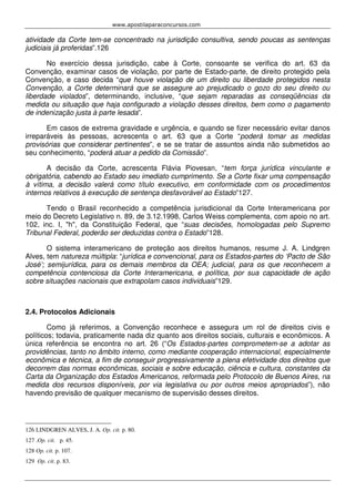 www.apostilaparaconcursos.com 
atividade da Corte tem-se concentrado na jurisdição consultiva, sendo poucas as sentenças 
judiciais já proferidas”.126 
No exercício dessa jurisdição, cabe à Corte, consoante se verifica do art. 63 da 
Convenção, examinar casos de violação, por parte de Estado-parte, de direito protegido pela 
Convenção, e caso decida “que houve violação de um direito ou liberdade protegidos nesta 
Convenção, a Corte determinará que se assegure ao prejudicado o gozo do seu direito ou 
liberdade violados”, determinando, inclusive, “que sejam reparadas as conseqüências da 
medida ou situação que haja configurado a violação desses direitos, bem como o pagamento 
de indenização justa à parte lesada”. 
Em casos de extrema gravidade e urgência, e quando se fizer necessário evitar danos 
irreparáveis às pessoas, acrescenta o art. 63 que a Corte “poderá tomar as medidas 
provisórias que considerar pertinentes”, e se se tratar de assuntos ainda não submetidos ao 
seu conhecimento, “poderá atuar a pedido da Comissão”. 
A decisão da Corte, acrescenta Flávia Piovesan, “tem força jurídica vinculante e 
obrigatória, cabendo ao Estado seu imediato cumprimento. Se a Corte fixar uma compensação 
à vítima, a decisão valerá como título executivo, em conformidade com os procedimentos 
internos relativos à execução de sentença desfavorável ao Estado”127. 
Tendo o Brasil reconhecido a competência jurisdicional da Corte Interamericana por 
meio do Decreto Legislativo n. 89, de 3.12.1998, Carlos Weiss complementa, com apoio no art. 
102, inc. I, "h", da Constituição Federal, que “suas decisões, homologadas pelo Supremo 
Tribunal Federal, poderão ser deduzidas contra o Estado”128. 
O sistema interamericano de proteção aos direitos humanos, resume J. A. Lindgren 
Alves, tem natureza múltipla: “jurídica e convencional, para os Estados-partes do ‘Pacto de São 
José’; semijurídica, para os demais membros da OEA; judicial, para os que reconhecem a 
competência contenciosa da Corte Interamericana, e política, por sua capacidade de ação 
sobre situações nacionais que extrapolam casos individuais”129. 
2.4. Protocolos Adicionais 
Como já referimos, a Convenção reconhece e assegura um rol de direitos civis e 
políticos; todavia, praticamente nada diz quanto aos direitos sociais, culturais e econômicos. A 
única referência se encontra no art. 26 (“Os Estados-partes comprometem-se a adotar as 
providências, tanto no âmbito interno, como mediante cooperação internacional, especialmente 
econômica e técnica, a fim de conseguir progressivamente a plena efetividade dos direitos que 
decorrem das normas econômicas, sociais e sobre educação, ciência e cultura, constantes da 
Carta da Organização dos Estados Americanos, reformada pelo Protocolo de Buenos Aires, na 
medida dos recursos disponíveis, por via legislativa ou por outros meios apropriados”), não 
havendo previsão de qualquer mecanismo de supervisão desses direitos. 
126 LINDGREN ALVES, J. A. Op. cit. p. 80. 
127 .Op. cit. p. 45. 
128 Op. cit. p. 107. 
129 Op. cit. p. 83. 
 