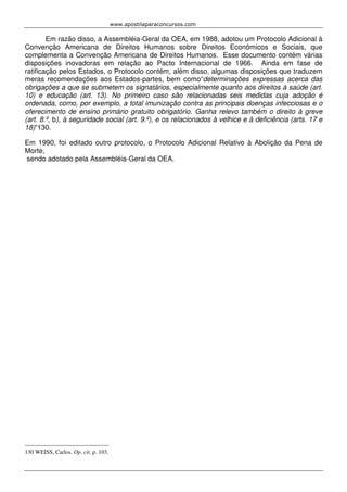 www.apostilaparaconcursos.com 
Em razão disso, a Assembléia-Geral da OEA, em 1988, adotou um Protocolo Adicional à 
Convenção Americana de Direitos Humanos sobre Direitos Econômicos e Sociais, que 
complementa a Convenção Americana de Direitos Humanos. Esse documento contém várias 
disposições inovadoras em relação ao Pacto Internacional de 1966. Ainda em fase de 
ratificação pelos Estados, o Protocolo contém, além disso, algumas disposições que traduzem 
meras recomendações aos Estados-partes, bem como“determinações expressas acerca das 
obrigações a que se submetem os signatários, especialmente quanto aos direitos à saúde (art. 
10) e educação (art. 13). No primeiro caso são relacionadas seis medidas cuja adoção é 
ordenada, como, por exemplo, a total imunização contra as principais doenças infecciosas e o 
oferecimento de ensino primário gratuito obrigatório. Ganha relevo também o direito à greve 
(art. 8.º, b), à seguridade social (art. 9.º), e os relacionados à velhice e à deficiência (arts. 17 e 
18)”130. 
Em 1990, foi editado outro protocolo, o Protocolo Adicional Relativo à Abolição da Pena de 
Morte, 
sendo adotado pela Assembléia-Geral da OEA. 
130 WEISS, Carlos. Op. cit. p. 103. 
 