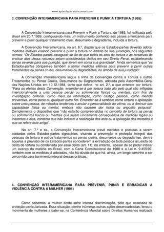 www.apostilaparaconcursos.com 
3. CONVENÇÃO INTERAMERICANA PARA PREVENIR E PUNIR A TORTURA (1985) 
A Convenção Interamericana para Prevenir e Punir a Tortura, de 1985, foi ratificada pelo 
Brasil em 20.7.1989, configurando mais um instrumento conferido aos países americanos para 
prevenir e punir qualquer tratamento cruel, desumano e degradante, incluída a tortura. 
A Convenção Interamericana, no art. 6.º, dispõe que os Estados-partes deverão adotar 
medidas efetivas visando prevenir e punir a tortura no âmbito de sua jurisdição, nos seguintes 
termos: “Os Estados-partes assegurar-se-ão de que todos os atos de tortura e as tentativas de 
praticar atos dessa natureza sejam considerados delitos em seu Direito Penal, estabelecendo 
penas severas para sua punição, que levem em conta sua gravidade”. Ainda sentencia que “os 
Estados-partes obrigam-se também a tomar medidas efetivas para prevenir e punir outros 
tratamentos ou penas cruéis, desumanos ou degradantes, no âmbito de sua jurisdição”. 
A Convenção Interamericana segue a linha da Convenção contra a Tortura e outros 
Tratamentos ou Penas Cruéis, Desumanos ou Degradantes, adotada pela Assembléia-Geral 
das Nações Unidas em 10.12.1984, tanto que define, no art. 2.º, o que entende por tortura: 
“Para os efeitos desta Convenção, entender-se-á por tortura todo ato pelo qual são infligidos 
intencionalmente a uma pessoa penas ou sofrimentos físicos ou mentais, com fins de 
investigação criminal, como meio de intimidação, como castigo pessoal, como medida 
preventiva, como pena ou qualquer outro fim. Entender-se-á também como tortura a aplicação, 
sobre uma pessoa, de métodos tendentes a anular a personalidade da vítima, ou a diminuir sua 
capacidade física ou mental, embora não causem dor física ou angústia psíquica”. 
Complementa o dispositivo que “não estarão compreendidas no conceito de tortura as penas 
ou sofrimentos físicos ou mentais que sejam unicamente conseqüência de medidas legais ou 
inerentes a elas, contanto que não incluam a realização dos atos ou a aplicação dos métodos a 
que se refere este artigo”. 
No art. 7.º e ss., a Convenção Interamericana prevê medidas e posturas a serem 
adotadas pelos Estados-partes signatários, visando a prevenção e proteção integral das 
pessoas de tortura e outros tratamentos ou penas cruéis, desumanos ou degradantes, dentre 
aquelas a previsão de os Estados-partes concederem a extradição de toda pessoa acusada de 
delito de tortura ou condenada por esse delito (art. 11); no entanto, apesar de se poder indicar 
um avanço da matéria no Brasil, com a Carta Constitucional de 1988 e a Lei n. 9.455/97, 
também com as medidas já adotadas, não há dúvida de que há, ainda, um longo caminho a ser 
percorrido para banimento integral dessas práticas. 
4. CONVENÇÃO INTERAMERICANA PARA PREVENIR, PUNIR E ERRADICAR A 
VIOLÊNCIA CONTRA A MULHER (1994) 
Como sabemos, a mulher ainda sofre intensa discriminação, pelo que necessita de 
proteção particularizada. Essa situação, dentre inúmeras outras ações desencadeadas, levou o 
movimento de mulheres a bater-se, na Conferência Mundial sobre Direitos Humanos realizada 
 