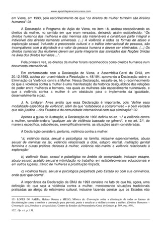 www.apostilaparaconcursos.com 
em Viena, em 1993, pelo reconhecimento de que "os direitos da mulher também são direitos 
humanos"131. 
A Declaração e Programa de Ação de Viena, no item 18, acabou recepcionando os 
direitos da mulher, no sentido em que eram versados, deixando assim estabelecido: “Os 
direitos humanos das mulheres e das meninas são inalienáveis e constituem parte integral e 
indivisível dos direitos humanos universais. (...) A violência e todas as formas de abuso e 
exploração sexual, incluindo o preconceito cultural e o tráfico internacional de pessoas, são 
incompatíveis com a dignidade e o valor da pessoa humana e devem ser eliminadas. (...) Os 
direitos humanos das mulheres devem ser parte integrante das atividades das Nações Unidas 
na área dos direitos humanos ...”. 
Pela primeira vez, os direitos da mulher foram reconhecidos como direitos humanos num 
documento internacional. 
Em conformidade com a Declaração de Viena, a Assembléia-Geral da ONU, em 
20.12.1993, adotou por unanimidade a Resolução n. 48/104, aprovando a Declaração sobre a 
Eliminação da Violência contra a Mulher. Nessa Declaração, ressalte-se, há o reconhecimento 
de que a violência contra a mulher é uma manifestação da histórica desigualdade das relações 
de poder entre mulheres e homens, nas quais as mulheres são especialmente vulneráveis, e 
que a violência contra a mulher é um obstáculo para o implemento da igualdade, 
desenvolvimento e paz. 
J. A. Lindgren Alves avalia que essa Declaração é importante, pois “define essa 
modalidade específica de violência”, além de que “estabelece o compromisso – é bem verdade 
que não-jurídico – dos Estados e da comunidade internacional com sua eliminação”132. 
Apenas à guisa de ilustração, a Declaração de 1993 definiu no art. 1.º a violência contra 
a mulher, considerando-a “qualquer ato de violência baseado no gênero”, e no art. 2.º, de 
maneira específica, estabeleceu, exemplificativamente, as situações assim consideradas. 
A Declaração considera, portanto, violência contra a mulher: 
“a) violência física, sexual e psicológica na família, inclusive espancamentos, abuso 
sexual de meninas no lar, violência relacionada a dote, estupro marital, mutilação genital 
feminina e outras práticas danosas à mulher, violência não-marital e violência relacionada à 
exploração; 
b) violência física, sexual e psicológica no âmbito da comunidade, inclusive estupro, 
abuso sexual, assédio sexual e intimidação no trabalho, em estabelecimentos educacionais e 
em outros lugares, tráfico de mulheres e prostituição forçada; 
c) violência física, sexual e psicológica perpetrada pelo Estado ou com sua conivência, 
onde quer que ocorra”. 
A importância da Declaração da ONU de 1993 consiste no fato de que há, agora, uma 
definição do que seja a violência contra a mulher, mencionando situações tradicionais 
praticadas ao abrigo do relativismo cultural, inclusive fazendo constar que os Estados não 
131 LOPES DE FARIA, Helena Omena e MELO, Mônica de. Convenção sobre a eliminação de todas as formas de 
discriminação contra a mulher e convenção para prevenir, punir e erradicar a violência contra a mulher. Direitos Humanos – 
Construção da Liberdade e da Igualdade. Centro de Estudos da Procuradoria-Geral do Estado, p. 389, out.1998,. 
132 . Op. cit. p. 131. 
 