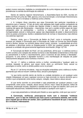 www.apostilaparaconcursos.com 
podem invocar costumes, tradições ou considerações de cunho religioso para deixar de adotar 
providências no sentido da eliminação da violência. 
Dentro do sistema regional interamericano, a Assembléia-Geral da OEA, reunida em 
Belém do Pará em junho de 1994, aprovou uma nova Convenção: a Convenção Interamericana 
para Prevenir, Punir e Erradicar a Violência contra a Mulher. 
J. A. Lindgren Alves vislumbra que essa Convenção tem particular importância e 
relevância para o sistema: “O fato de terem sido adotadas pelo órgão político competente da 
esfera regional, enquanto no âmbito das Nações Unidas o máximo alcançado sobre essas 
matérias até agora são Declarações – importantes, mas sem o caráter jurídico capaz de impor 
obrigações para os participantes –, confirma a observação (...) de que a relativa 
homogeneidade cultural e institucional, apesar das disparidades de poder e desenvolvimento 
entre os países americanos, facilita o estabelecimento de normas e mecanismos mais efetivos 
nos sistemas regionais”. 
Destaca, ainda, que a “Convenção de Belém do Pará”, como é conhecida, guarda 
avanços em relação à Convenção para a Eliminação de Todas as Formas de Discriminação 
contra a Mulher, porque, ao contrário dessa última, prevê, inclusive, “a possibilidade de envio 
de petições e denúncias contra os Estados-partes à CIDH ‘por qualquer pessoa, grupo de 
pessoas ou entidade não-governamental legalmente reconhecida’ (Artigo 12)”133. 
A “Convenção de Belém do Pará”, em seu preâmbulo, afirma que: “a violência contra a 
mulher constitui uma violação dos direitos humanos e das liberdades fundamentais e limita total 
ou parcialmente à mulher o reconhecimento, gozo e exercício de tais direitos e liberdades”, 
porquanto “é uma ofensa à dignidade humana e uma manifestação de relações de poder 
historicamente desiguais entre mulheres e homens”. 
No art. 1.º, define a violência contra a mulher, considerando-a “qualquer ação ou 
conduta, baseada no gênero, que cause morte, dano ou sofrimento físico, sexual ou 
psicológico à mulher, tanto no âmbito público como no privado”. 
No art. 2.º, de forma minudente, traça as situações entendidas como violência à mulher, 
apontando que nela se incluem violência física, sexual e psicológica: 
"a) que tenha ocorrido dentro da família ou unidade doméstica ou em qualquer outra 
relação interpessoal, em que o agressor conviva ou haja convivido no mesmo domicílio que a 
mulher e que compreende, entre outros, estupro, violação, maus-tratos e abuso sexual; 
b) que tenha ocorrido na comunidade e seja perpetrada por qualquer pessoa e que 
compreende, entre outros, violação, abuso sexual, tortura, maus- tratos de pessoas, tráfico de 
mulheres, prostituição forçada, seqüestro e assédio sexual no lugar do trabalho, bem como em 
instituições educacionais, estabelecimentos de saúde ou qualquer outro lugar; e 
c) que seja perpetrada ou tolerada pelo Estado ou seus agentes, onde quer que ocorra." 
A Convenção, verifica-se, preocupou-se muito com a chamada “violência 
doméstica”, que é o tipo de violência que mais ocorre e permanece abafada, sem contar 
que é aquela que se teima em aceitar, sob a justificativa inaceitável de que o recesso do 
lar é inviolável, indevassável. 
133 Op. cit. p. 81. 
 