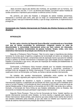 www.apostilaparaconcursos.com 
Após enumerar alguns dos direitos das mulheres, em igualdade com os homens, nos 
arts. 4.º a 6.º, desfia, nos arts. 7.º a 9.º, os deveres dos Estados, que devem adotar medidas de 
caráter preventivo e repressivo para erradicar a violência contra a mulher. 
Há, portanto, por parte dos Estados, a obrigação de adotar medidas preventivas, 
repressivas e punitivas para tanto, pelo que se exige um comprometimento efetivo nesse 
sentido, porque, mais que fundamentar direitos, o que se exige, atualmente, é implementá-los e 
protegê-los. 
Incorporação dos Tratados Internacionais de Proteção dos Direitos Humanos ao Direito 
Brasileiro 
INTRODUÇÃO 
De fato, após o término da Segunda Guerra Mundial, considerando-se a ferocidade 
com que as partes envolvidas se enfrentaram, chegando mesmo às raias da 
desumanidade, a comunidade internacional achou por bem colocar em discussão, 
novamente, os direitos fundamentais da pessoa humana. Surgiu, então, uma nova 
sistemática internacional de proteção aos direitos do ser humano. 
Segundo a Professora Flávia Piovesan: “Não há como negar a importância dos direitos 
humanos no mundo atual; é legítima a exigência da humanidade em barrar as violações dos 
direitos fundamentais do homem, compromisso este de aspiração moral e que para ter validade 
jurídica e política no Direito Internacional é necessário que cada Estado procure respeitar os 
tratados e convenções a que anuiu, sob pena de imposição de medidas pré-estabelecidas no 
ordenamento internacional.” 
Continuando, a Professora Flávia Piovesan entende que “os tratados internacionais, 
enquanto acordos internacionais juridicamente obrigatórios e vinculantes, constituem a 
principal fonte de obrigação do Direito Internacional. O termo tratado é um termo genérico, 
usado para incluir as Convenções, os Pactos, as Cartas e demais acordos internacionais. 
Os tratados são acordos internacionais, celebrados entre sujeitos de Direito 
Internacional, sendo regulados pelo regime jurídico do Direito Internacional. 
A necessidade de disciplinar e regular o processo de formação dos tratados 
internacionais propiciou a celebração da Convenção de Viena, que teve como finalidade servir 
como a 'Lei dos Tratados'. A Convenção de Viena, concluída em 23.5.1969, conta com mais de 
oitenta Estados-partes. O Brasil assinou a Convenção em 23.5.1969, mas ainda não a ratificou. 
Contudo, a Convenção de Viena limitou-se aos tratados celebrados entre os Estados, não 
envolvendo os tratados dos quais participam organizações internacionais" 
Segundo Flávia Piovesan: “Para os fins da Convenção de Viena, 'tratado' significa um 
acordo internacional concluído entre Estados, na forma escrita e regulado pelo regime do 
Direito Internacional. Neste sentido, cabe observar que esta análise ficará restrita tão-somente 
aos tratados celebrados pelos Estados, já que são estes os tratados que importam para o 
estudo do sistema internacional de proteção dos direitos humanos. 
 