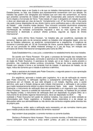 www.apostilaparaconcursos.com 
A primeira regra a ser fixada é a de que os tratados internacionais só se aplicam aos 
Estados-partes, ou seja, aos Estados que expressamente consentiram com sua adoção. Os 
tratados não podem criar obrigações aos Estados que com eles não consentiram, ao menos 
que preceitos constantes do tratado tenham sido incorporados pelo costume internacional. 
Como dispõe a Convenção de Viena: 'Todo tratado em vigor é obrigatório em relação às partes 
e deve ser observado por elas de boa-fé.' Complementa o art. 27 da Convenção: 'Uma parte 
não pode invocar disposições de seu direito interno como justificativa para o não cumprimento 
do 'tratado' ” João Grandino Rodas declara: “Dos inúmeros conceitos doutrinários existentes 
sobre tratado internacional é particularmente elucidativo o fornecido por Reuter: “uma 
manifestação de vontades concordantes imputável a dois ou mais sujeitos de Direito 
Internacional e destinada a produzir efeitos jurídicos, segundo as regras do Direito 
Internacional”. 
Logo, como afirma Flávia Piovesan, “os tratados são, por excelência, expressão de 
consenso. Apenas pela via do consenso podem os tratados criar obrigações legais, uma vez 
que os Estados soberanos, ao aceitá-los, comprometem-se a respeitá-los. A exigência de 
consenso é prevista pelo art. 52 da Convenção de Viena, quando dispõe que o tratado será 
nulo se sua conclusão for obtida mediante ameaça ou o uso da força, em violação aos 
princípios de Direito Internacional consagrados pela Carta da ONU”. 
Cada Estadodetermina, a seu juízo, a sistemática no estabelecimento dos seus tratados. 
De acordo com Flávia Piovesan: “Em geral, o processo de formação dos tratados tem 
início com os atos de negociação, conclusão e assinatura do tratado, que são da competência 
do órgão do Poder Executivo. A assinatura do tratado, por si só, traduz o aceite precário e 
provisório, não irradiando efeitos jurídicos vinculantes. Trata-se de mera aquiescência do 
Estado com relação à forma e ao conteúdo final do tratado. A assinatura do tratado, via de 
regra, indica tão-somente que o tratado é autêntico e definitivo. 
Após a assinatura do tratado pelo Poder Executivo, o segundo passo é a sua apreciação 
e aprovação pelo Poder Legislativo. 
Em seqüência, aprovado o tratado pelo Legislativo, há o ato de ratificação do mesmo 
pelo Poder Executivo. A ratificação significa a subseqüente confirmação formal (após a 
assinatura) por um Estado, de que está obrigado a um tratado. Significa, pois, o aceite 
definitivo, pelo qual o Estado obriga-se pelo tratado internacional; a ratificação é ato jurídico 
que irradia necessariamente efeitos no plano internacional.” Após toda essa formalização, 
finalmente, o instrumento de ratificação deve ser apresentado a um organismo que, menciona 
Flávia Piovesan, “assuma a custódia do instrumento – por exemplo, na hipótese de um tratado 
das Nações Unidas, o instrumento de ratificação deve ser depositado na própria ONU; se o 
instrumento for de âmbito regional interamericano, deve ser depositado na OEA.” Na 
realidade o Poder Executivo tem poder de celebrar tratados, mas esses só terão validade se 
referendados pelo Poder Legislativo; a finalidade dessa sistemática é a de alargar as 
discussões sobre sua admissibilidade ou não dentro dos contextos exigidos pelas diversas leis 
do próprio país. 
Pergunta-se, então: após a ratificação seria necessário um ato normativo interno para 
que o tratado produza seus efeitos dentro do território nacional? 
Aqui existem duas posições: a corrente monista e a corrente dualista. 
Declara a Professora Flávia Piovesan: “Para a corrente monista, o Direito Internacional e 
interno compõem uma mesma e única ordem jurídica. Já para os dualistas o Direito 
 