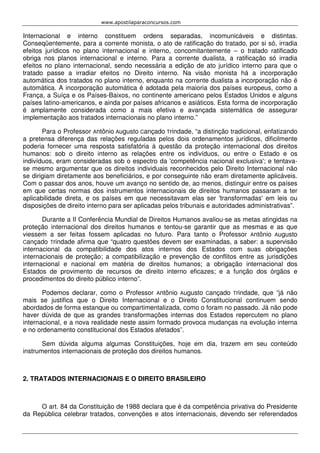 www.apostilaparaconcursos.com 
Internacional e interno constituem ordens separadas, incomunicáveis e distintas. 
Conseqüentemente, para a corrente monista, o ato de ratificação do tratado, por si só, irradia 
efeitos jurídicos no plano internacional e interno, concomitantemente – o tratado ratificado 
obriga nos planos internacional e interno. Para a corrente dualista, a ratificação só irradia 
efeitos no plano internacional, sendo necessária a edição de ato jurídico interno para que o 
tratado passe a irradiar efeitos no Direito interno. Na visão monista há a incorporação 
automática dos tratados no plano interno, enquanto na corrente dualista a incorporação não é 
automática. A incorporação automática é adotada pela maioria dos países europeus, como a 
França, a Suíça e os Países-Baixos, no continente americano pelos Estados Unidos e alguns 
países latino-americanos, e ainda por países africanos e asiáticos. Esta forma de incorporação 
é amplamente considerada como a mais efetiva e avançada sistemática de assegurar 
implementação aos tratados internacionais no plano interno.” 
Para o Professor Antônio Augusto Cançado Trindade, “a distinção tradicional, enfatizando 
a pretensa diferença das relações reguladas pelos dois ordenamentos jurídicos, dificilmente 
poderia fornecer uma resposta satisfatória à questão da proteção internacional dos direitos 
humanos: sob o direito interno as relações entre os indivíduos, ou entre o Estado e os 
indivíduos, eram consideradas sob o espectro da 'competência nacional exclusiva'; e tentava-se 
mesmo argumentar que os direitos individuais reconhecidos pelo Direito Internacional não 
se dirigiam diretamente aos beneficiários, e por conseguinte não eram diretamente aplicáveis. 
Com o passar dos anos, houve um avanço no sentido de, ao menos, distinguir entre os países 
em que certas normas dos instrumentos internacionais de direitos humanos passaram a ter 
aplicabilidade direta, e os países em que necessitavam elas ser 'transformadas' em leis ou 
disposições de direito interno para ser aplicadas pelos tribunais e autoridades administrativas”. 
Durante a II Conferência Mundial de Direitos Humanos avaliou-se as metas atingidas na 
proteção internacional dos direitos humanos e tentou-se garantir que as mesmas e as que 
viessem a ser feitas fossem aplicadas no futuro. Para tanto o Professor Antônio Augusto 
Cançado Trindade afirma que “quatro questões devem ser examinadas, a saber: a supervisão 
internacional da compatibilidade dos atos internos dos Estados com suas obrigações 
internacionais de proteção; a compatibilização e prevenção de conflitos entre as jurisdições 
internacional e nacional em matéria de direitos humanos; a obrigação internacional dos 
Estados de provimento de recursos de direito interno eficazes; e a função dos órgãos e 
procedimentos do direito público interno”. 
Podemos declarar, como o Professor Antônio Augusto Cançado Trindade, que “já não 
mais se justifica que o Direito Internacional e o Direito Constitucional continuem sendo 
abordados de forma estanque ou compartimentalizada, como o foram no passado. Já não pode 
haver dúvida de que as grandes transformações internas dos Estados repercutem no plano 
internacional, e a nova realidade neste assim formado provoca mudanças na evolução interna 
e no ordenamento constitucional dos Estados afetados”. 
Sem dúvida alguma algumas Constituições, hoje em dia, trazem em seu conteúdo 
instrumentos internacionais de proteção dos direitos humanos. 
2. TRATADOS INTERNACIONAIS E O DIREITO BRASILEIRO 
O art. 84 da Constituição de 1988 declara que é da competência privativa do Presidente 
da República celebrar tratados, convenções e atos internacionais, devendo ser referendados 
 