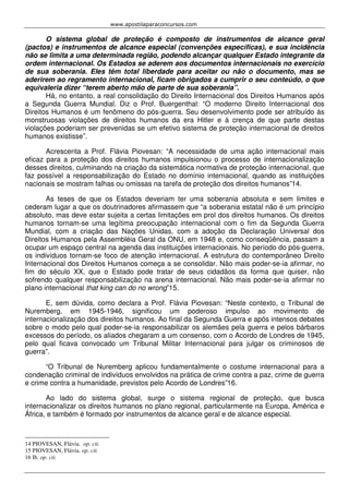 www.apostilaparaconcursos.com 
O sistema global de proteção é composto de instrumentos de alcance geral 
(pactos) e instrumentos de alcance especial (convenções específicas), e sua incidência 
não se limita a uma determinada região, podendo alcançar qualquer Estado integrante da 
ordem internacional. Os Estados se aderem aos documentos internacionais no exercício 
de sua soberania. Eles têm total liberdade para aceitar ou não o documento, mas se 
aderirem ao regramento internacional, ficam obrigados a cumprir o seu conteúdo, o que 
equivaleria dizer “terem aberto mão de parte de sua soberania”. 
Há, no entanto, a real consolidação do Direito Internacional dos Direitos Humanos após 
a Segunda Guerra Mundial. Diz o Prof. Buergenthal: “O moderno Direito Internacional dos 
Direitos Humanos é um fenômeno do pós-guerra. Seu desenvolvimento pode ser atribuído às 
monstruosas violações de direitos humanos da era Hitler e à crença de que parte destas 
violações poderiam ser prevenidas se um efetivo sistema de proteção internacional de direitos 
humanos existisse”. 
Acrescenta a Prof. Flávia Piovesan: “A necessidade de uma ação internacional mais 
eficaz para a proteção dos direitos humanos impulsionou o processo de internacionalização 
desses direitos, culminando na criação da sistemática normativa de proteção internacional, que 
faz possível a responsabilização do Estado no domínio internacional, quando as instituições 
nacionais se mostram falhas ou omissas na tarefa de proteção dos direitos humanos”14. 
As teses de que os Estados deveriam ter uma soberania absoluta e sem limites e 
cederam lugar a que os doutrinadores afirmassem que “a soberania estatal não é um princípio 
absoluto, mas deve estar sujeita a certas limitações em prol dos direitos humanos. Os direitos 
humanos tornam-se uma legítima preocupação internacional com o fim da Segunda Guerra 
Mundial, com a criação das Nações Unidas, com a adoção da Declaração Universal dos 
Direitos Humanos pela Assembléia Geral da ONU, em 1948 e, como conseqüência, passam a 
ocupar um espaço central na agenda das instituições internacionais. No período do pós-guerra, 
os indivíduos tornam-se foco de atenção internacional. A estrutura do contemporâneo Direito 
Internacional dos Direitos Humanos começa a se consolidar. Não mais poder-se-ia afirmar, no 
fim do século XX, que o Estado pode tratar de seus cidadãos da forma que quiser, não 
sofrendo qualquer responsabilização na arena internacional. Não mais poder-se-ia afirmar no 
plano internacional that king can do no wrong”15. 
E, sem dúvida, como declara a Prof. Flávia Piovesan: “Neste contexto, o Tribunal de 
Nuremberg, em 1945-1946, significou um poderoso impulso ao movimento de 
internacionalização dos direitos humanos. Ao final da Segunda Guerra e após intensos debates 
sobre o modo pelo qual poder-se-ia responsabilizar os alemães pela guerra e pelos bárbaros 
excessos do período, os aliados chegaram a um consenso, com o Acordo de Londres de 1945, 
pelo qual ficava convocado um Tribunal Militar Internacional para julgar os criminosos de 
guerra”. 
“O Tribunal de Nuremberg aplicou fundamentalmente o costume internacional para a 
condenação criminal de indivíduos envolvidos na prática de crime contra a paz, crime de guerra 
e crime contra a humanidade, previstos pelo Acordo de Londres”16. 
Ao lado do sistema global, surge o sistema regional de proteção, que busca 
internacionalizar os direitos humanos no plano regional, particularmente na Europa, América e 
África, e também é formado por instrumentos de alcance geral e de alcance especial. 
14 PIOVESAN, Flávia. op. cit. 
15 PIOVESAN, Flávia. op. cit. 
16 Ib. op. cit. 
 