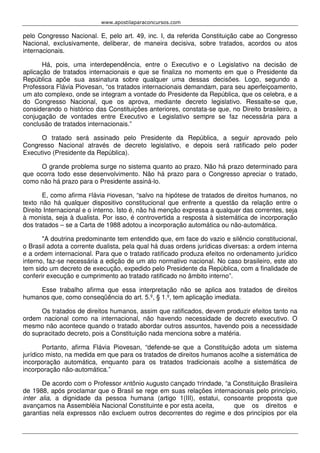 www.apostilaparaconcursos.com 
pelo Congresso Nacional. E, pelo art. 49, inc. I, da referida Constituição cabe ao Congresso 
Nacional, exclusivamente, deliberar, de maneira decisiva, sobre tratados, acordos ou atos 
internacionais. 
Há, pois, uma interdependência, entre o Executivo e o Legislativo na decisão de 
aplicação de tratados internacionais e que se finaliza no momento em que o Presidente da 
República apõe sua assinatura sobre qualquer uma dessas decisões. Logo, segundo a 
Professora Flávia Piovesan, “os tratados internacionais demandam, para seu aperfeiçoamento, 
um ato complexo, onde se integram a vontade do Presidente da República, que os celebra, e a 
do Congresso Nacional, que os aprova, mediante decreto legislativo. Ressalte-se que, 
considerando o histórico das Constituições anteriores, constata-se que, no Direito brasileiro, a 
conjugação de vontades entre Executivo e Legislativo sempre se faz necessária para a 
conclusão de tratados internacionais.” 
O tratado será assinado pelo Presidente da República, a seguir aprovado pelo 
Congresso Nacional através de decreto legislativo, e depois será ratificado pelo poder 
Executivo (Presidente da República). 
O grande problema surge no sistema quanto ao prazo. Não há prazo determinado para 
que ocorra todo esse desenvolvimento. Não há prazo para o Congresso apreciar o tratado, 
como não há prazo para o Presidente assiná-lo. 
E, como afirma Flávia Piovesan, “salvo na hipótese de tratados de direitos humanos, no 
texto não há qualquer dispositivo constitucional que enfrente a questão da relação entre o 
Direito Internacional e o interno. Isto é, não há menção expressa a qualquer das correntes, seja 
à monista, seja à dualista. Por isso, é controvertida a resposta à sistemática de incorporação 
dos tratados – se a Carta de 1988 adotou a incorporação automática ou não-automática. 
"A doutrina predominante tem entendido que, em face do vazio e silêncio constitucional, 
o Brasil adota a corrente dualista, pela qual há duas ordens jurídicas diversas: a ordem interna 
e a ordem internacional. Para que o tratado ratificado produza efeitos no ordenamento jurídico 
interno, faz-se necessária a edição de um ato normativo nacional. No caso brasileiro, este ato 
tem sido um decreto de execução, expedido pelo Presidente da República, com a finalidade de 
conferir execução e cumprimento ao tratado ratificado no âmbito interno”. 
Esse trabalho afirma que essa interpretação não se aplica aos tratados de direitos 
humanos que, como conseqüência do art. 5.º, § 1.º, tem aplicação imediata. 
Os tratados de direitos humanos, assim que ratificados, devem produzir efeitos tanto na 
ordem nacional como na internacional, não havendo necessidade de decreto executivo. O 
mesmo não acontece quando o tratado abordar outros assuntos, havendo pois a necessidade 
do supracitado decreto, pois a Constituição nada menciona sobre a matéria. 
Portanto, afirma Flávia Piovesan, “defende-se que a Constituição adota um sistema 
jurídico misto, na medida em que para os tratados de direitos humanos acolhe a sistemática de 
incorporação automática, enquanto para os tratados tradicionais acolhe a sistemática de 
incorporação não-automática.” 
De acordo com o Professor Antônio Augusto Cançado Trindade, “a Constituição Brasileira 
de 1988, após proclamar que o Brasil se rege em suas relações internacionais pelo princípio, 
inter alia, a dignidade da pessoa humana (artigo 1(III), estatui, consoante proposta que 
avançamos na Assembléia Nacional Constituinte e por esta aceita, que os direitos e 
garantias nela expressos não excluem outros decorrentes do regime e dos princípios por ela 
 
