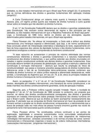 www.apostilaparaconcursos.com 
adotados, ou dos tratados internacionais em que o Brasil seja Parte (artigo5 (2)). E acrescenta 
que as normas definidoras dos direitos e garantias fundamentais têm aplicação imediata 
(artigo5(I))”. 
A Carta Constitucional abriga um sistema misto quanto à hierarquia dos tratados. 
Associa, pois, um regime jurídico quanto aos tratados de direitos humanos e outro quando 
versar sobre os tratados que não abordem os direitos humanos. 
O art. 5.º da Constituição Federal/88 declara que os direitos e garantias estabelecidos 
pela Constituição “não excluem outros decorrentes do regime e dos princípios por ela 
adotados, ou dos tratados internacionais em que a República Federativa do Brasil seja parte”. 
Logo, a Constituição de 1988 inclui, dentre os direitos por ela abrangidos, aqueles 
determinados pelos tratados internacionais, em que o Brasil seja signatário. 
Flávia Piovesan cita: “Ao efetuar tal incorporação, a Carta está a atribuir aos direitos 
internacionais uma hierarquia especial e diferenciada, qual seja, a de norma constitucional. 
Essa conclusão advém de interpretação sistemática e teleológica do texto, especialmente em 
face da força expansiva dos valores da dignidade humana e dos direitos fundamentais, como 
parâmetros axiológicos a orientar a compreensão do fenômeno constitucional”. 
“A esse raciocínio se acrescentam o princípio da máxima efetividade das normas 
constitucionais referentes a direitos e garantias fundamentais e a natureza materialmente 
constitucional dos direitos fundamentais, o que justifica estender aos direitos enunciados em 
tratados o regime constitucional conferido aos demais direitos e garantias fundamentais. Esta 
conclusão decorre também do processo de globalização, que propicia e estimula a abertura da 
Constituição à normação internacional – abertura que resulta na ampliação do 'bloco de 
constitucionalidade', que passa a incorporar preceitos asseguradores de direitos fundamentais. 
Adicione-se ainda o fato de as Constituições latino-americanas recentes conferirem aos 
tratados de direitos humanos um status jurídico especial e diferenciado destacando-se, neste 
sentido, a Constituição da Argentina que, em seu art. 75, § 22, eleva os principais tratados de 
direitos humanos à hierarquia de norma constitucional.” 
Assim, os parágrafos 1.º e 2.º do art. 5.º da Constituição Federal/88, consideram os 
direitos, abrangidos por tratados internacionais, uma hierarquia de norma constitucional, e se 
estão inseridos nos direitos constitucionalmente garantidos, serão de aplicação imediata. 
Segundo, pois, o Professor Antônio Augusto Cançado Trindade: “Assim, a novidade do 
parágrafo 2.º do art. 5.º da Constituição de 1988 consiste no acréscimo, por proposta que 
avancei, ao elenco dos direitos constitucionalmente consagrados, dos direitos e garantias 
expressos em tratados internacionais sobre proteção internacional dos direitos humanos em 
que o Brasil é parte. Observe-se que os direitos se fazem acompanhar necessariamente das 
garantias. É alentador que as conquistas do Direito Internacional em favor da proteção do ser 
humano venham a projetar-se no direito constitucional, enriquecendo-o, e demonstrando que a 
busca de proteção cada vez mais eficaz da pessoa humana encontra guarida nas raízes do 
pensamento tanto internacionalista quanto constitucionalista.” 
Flávia Piovesan afirma: "As constituições, embora continuem a ser pontos de 
legitimação, legitimidade e consenso autocentrados numa comunidade estadualmente 
organizada, devem abrir-se progressivamente a uma rede cooperativa de metanormas 
(‘estratégias internacionais’, ‘pressões concertadas’) e de normas oriundas de outros ‘centros’ 
transnacionais e infranacionais (regionais e locais) ou de ordens institucionais intermediárias 
(‘associações internacionais’, ‘programas internacionais’). 
 