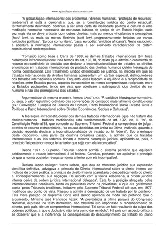 www.apostilaparaconcursos.com 
“A globalização internacional dos problemas (‘direitos humanos’, ‘proteção de recursos’, 
‘ambiente’) aí está a demonstrar que, se a ‘constituição jurídica do centro estadual’, 
territorialmente delimitado, continua a ser uma carta de identidade política e cultural e uma 
mediação normativa necessária de estruturas básicas de justiça de um Estado-Nação, cada 
vez mais ela se deve articular com outros direitos, mais ou menos vinculantes e preceptivos 
(hard law), ou mais ou menos flexíveis (soft law), progressivamente forjados por novas 
‘unidades políticas’, ‘Europa comunitária’, ‘casa européia’, ‘unidade africana’). Neste raciocínio, 
a abertura à normação internacional passa a ser elemento caracterizador da ordem 
constitucional contemporânea. 
“Tomando como base a Carta de 1988, os demais tratados internacionais têm força 
hierárquica infraconstitucional, nos termos do art. 102, III, do texto (que admite o cabimento de 
recurso extraordinário de decisão que declarar a inconstitucionalidade de tratado), os direitos 
enunciados em tratados internacionais de proteção dos direitos humanos detêm hierarquia de 
norma constitucional. Este tratamento jurídico diferenciado se justifica, na medida em que os 
tratados internacionais de direitos humanos apresentam um caráter especial, distinguindo-se 
dos tratados internacionais comuns. Enquanto estes buscam o equilíbrio e a reciprocidade de 
relações entre Estados-partes, aqueles transcendem os meros compromissos recíprocos entre 
os Estados pactuantes, tendo em vista que objetivam a salvaguarda dos direitos do ser 
humano e não das prerrogativas dos Estados.” 
Argumentado da mesma maneira, temos CANOTILHO: “A paridade hierárquico-normativa, 
ou seja, o valor legislativo ordinário das convenções de conteúdo materialmente constitucional 
(ex.: Convenção Européia de Direitos do Homem, Pacto Internacional sobre Direitos Civis e 
Políticos e Pacto Internacional sobre Direitos Econômicos, Sociais e Culturais)”. 
A hierarquia infraconstitucional dos demais tratados internacionais (que não tratam dos 
direitos humanos tratados tradicionais) está fundamentada no art. 102, inc. III, "b", da 
Constituição Federal/88, que concede ao Supremo Tribunal Federal a competência de julgar, 
através de recurso extraordinário, “as causas decididas em única ou última instância, quando a 
decisão recorrida declarar a inconstitucionalidade de tratado ou lei federal”. Sob o enfoque 
deste dispositivo, uma parte da doutrina brasileira passou a admitir que os tratados 
internacionais e as leis federais tinham a mesma hierarquia jurídica, aplicando-se, pois, o 
princípio “lei posterior revoga lei anterior que seja com ela incompatível”. 
Desde 1977 o Supremo Tribunal Federal admite o sistema paritário que equipara 
juridicamente o tratado internacional à lei federal. Concluiu, portanto, ser aplicável o princípio 
de que a norma posterior revoga a norma anterior com ela incompatível. 
Declara Jacob Dolinger: “Hans Kelsen, que deu ao monismo jurídico sua expressão 
científica definitiva, advogava a primazia do Direito Internacional sobre o direito interno por 
motivos de ordem prática: a primazia do direito interno acarretaria o despedaçamento do direito 
e, conseqüentemente, sua negação. De acordo com a teoria kelseniana, a ordem jurídica 
interna deriva da ordem jurídica internacional delegada”. Esta foi a posição abraçada pelos 
internacionalistas brasileiros, tanto os publicistas como os privatistas, e que era geralmente 
aceita pelos Tribunais brasileiros, inclusive pelo Supremo Tribunal Federal até que, em 1977, 
modificou seu ponto de vista. Passou a admitir a derrogação de um tratado por lei posterior. 
Esta nova posição da Suprema Corte está sendo aplicada de modo tão profundo que o 
argumentou Ministro José Francisco Rezek: “A prevalência à última palavra do Congresso 
Nacional, expressa no texto doméstico, não obstante isto importasse o reconhecimento da 
afronta, pelo país, de um compromisso internacional. Tal seria um fato resultante da culpa dos 
poderes políticos, a que o Judiciário não teria como dar remédio”. Há pois um aspecto crítico a 
se observar que é a indiferença às conseqüências do descumprimento do tratado no plano 
 