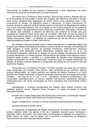 www.apostilaparaconcursos.com 
internacional, na medida em que autoriza o Estado-parte a violar dispositivos da ordem 
internacional, aos quais se comprometeu a cumprir de boa-fé. 
De acordo com a Professora Flávia Piovesan: “Esta posição afronta o disposto pelo art. 
27 da Convenção de Viena sobre o Direito dos Tratados, que determina não poder o Estado-parte 
invocar posteriormente disposições de direito interno como justificativa para o não-cumprimento 
do tratado. Tal dispositivo reitera a importância, na esfera internacional, do 
princípio da boa-fé, pelo qual cabe ao Estado conferir cumprimento às disposições do tratado, 
com o qual livremente consentiu. Ora, se o Estado no livre e pleno exercício de sua soberania 
ratifica um tratado, não pode posteriormente obstar seu cumprimento. Além disso, o término de 
um tratado está submetido à disciplina da denúncia, ato unilateral do Estado pelo qual 
manifesta seu desejo de deixar de ser parte de um tratado. Vale dizer, em face do regime de 
Direito Internacional, apenas o ato da denúncia implica a retirada do Estado de determinado 
tratado internacional. Assim, na hipótese de inexistência do ato da denúncia, persiste a 
responsabilidade do Estado na ordem internacional”. 
Na verdade a teoria da paridade entre o tratado internacional e a legislação federal não 
se aplica aos tratados internacionais de direitos humanos, tendo em vista que a Constituição de 
1988 assegura a esses garantia de privilégio hierárquico, atribuindo-lhes hierarquia 
constitucional. Este tratamento jurídico diferenciado, conferido pelo art. 5.º, § 2.º, da 
Constituição Federal/88, justifica-se na medida em que os tratados internacionais de direitos 
humanos apresentam um caráter especial, distinguindo-se dos tratados internacionais comuns. 
Enquanto esses buscam o equilíbrio e a reciprocidade de relações entre Estados-partes, 
aqueles transcendem os meros compromissos recíprocos entre os Estados pactuantes. Os 
tratados de direitos humanos objetivam a salvaguarda dos direitos do ser humano e não dos 
direitos dos Estados. 
Concluindo com a Professora Piovesan: “O Direito brasileiro faz opção por um sistema 
misto disciplinado dos tratados. Este sistema misto caracteriza-se por combinar regimes 
jurídicos diferenciados: um regime aplicável aos tratados de direitos humanos e um outro 
aplicável aos tratados tradicionais. Enquanto os tratados internacionais de proteção dos direitos 
humanos por força do art. 5.º, §§ 1.º e 2.º – apresentam hierarquia constitucional e são 
incorporados automaticamente, os demais tratados internacionais apresentam hierarquia 
infraconstitucional, não sendo incorporados de forma automática pelo ordenamento jurídico 
brasileiro”. 
Considerando a hierarquia constitucional dos tratados sobre direitos humanos, três 
hipóteses poderão ocorrer. Segundo Flávia Piovesan: “O direito enunciado no tratado 
internacional poderá: 
coincidir com o direito assegurado pela Constituição (nesse caso a Constituição reproduz 
preceitos do Direito Internacional dos Direitos Humanos); 
integrar, complementar e ampliar o universo de direitos constitucionalmente previstos; 
contrariar preceito do Direito interno”. 
“A reprodução de disposições de tratado internacionais de direitos humanos na ordem 
jurídica brasileira reflete não apenas o fato de o legislador nacional buscar orientação e 
inspiração nesse instrumental, mas ainda revela a preocupação do legislador em equacionar o 
Direito interno, de modo a que se ajuste, com a harmonia e consonância, às obrigações 
internacionalmente assumidas pelo Estado brasileiro. 
 