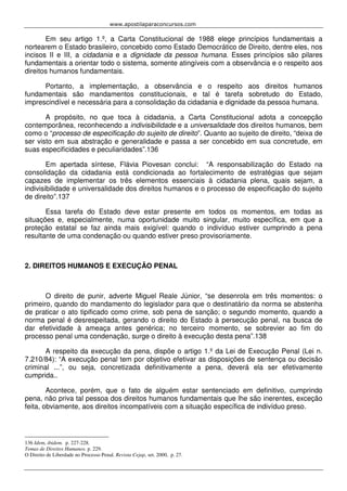 www.apostilaparaconcursos.com 
Em seu artigo 1.º, a Carta Constitucional de 1988 elege princípios fundamentais a 
nortearem o Estado brasileiro, concebido como Estado Democrático de Direito, dentre eles, nos 
incisos II e III, a cidadania e a dignidade da pessoa humana. Esses princípios são pilares 
fundamentais a orientar todo o sistema, somente atingíveis com a observância e o respeito aos 
direitos humanos fundamentais. 
Portanto, a implementação, a observância e o respeito aos direitos humanos 
fundamentais são mandamentos constitucionais, e tal é tarefa sobretudo do Estado, 
imprescindível e necessária para a consolidação da cidadania e dignidade da pessoa humana. 
A propósito, no que toca à cidadania, a Carta Constitucional adota a concepção 
contemporânea, reconhecendo a indivisibilidade e a universalidade dos direitos humanos, bem 
como o “processo de especificação do sujeito de direito”. Quanto ao sujeito de direito, “deixa de 
ser visto em sua abstração e generalidade e passa a ser concebido em sua concretude, em 
suas especificidades e peculiaridades”.136 
Em apertada síntese, Flávia Piovesan conclui: “A responsabilização do Estado na 
consolidação da cidadania está condicionada ao fortalecimento de estratégias que sejam 
capazes de implementar os três elementos essenciais à cidadania plena, quais sejam, a 
indivisibilidade e universalidade dos direitos humanos e o processo de especificação do sujeito 
de direito”.137 
Essa tarefa do Estado deve estar presente em todos os momentos, em todas as 
situações e, especialmente, numa oportunidade muito singular, muito específica, em que a 
proteção estatal se faz ainda mais exigível: quando o indivíduo estiver cumprindo a pena 
resultante de uma condenação ou quando estiver preso provisoriamente. 
2. DIREITOS HUMANOS E EXECUÇÃO PENAL 
O direito de punir, adverte Miguel Reale Júnior, “se desenrola em três momentos: o 
primeiro, quando do mandamento do legislador para que o destinatário da norma se abstenha 
de praticar o ato tipificado como crime, sob pena de sanção; o segundo momento, quando a 
norma penal é desrespeitada, gerando o direito do Estado à persecução penal, na busca de 
dar efetividade à ameaça antes genérica; no terceiro momento, se sobrevier ao fim do 
processo penal uma condenação, surge o direito à execução desta pena”.138 
A respeito da execução da pena, dispõe o artigo 1.º da Lei de Execução Penal (Lei n. 
7.210/84): “A execução penal tem por objetivo efetivar as disposições de sentença ou decisão 
criminal ...”, ou seja, concretizada definitivamente a pena, deverá ela ser efetivamente 
cumprida.. 
Acontece, porém, que o fato de alguém estar sentenciado em definitivo, cumprindo 
pena, não priva tal pessoa dos direitos humanos fundamentais que lhe são inerentes, exceção 
feita, obviamente, aos direitos incompatíveis com a situação específica de indivíduo preso. 
136 Idem, ibidem. p. 227-228. 
Temas de Direitos Humanos. p. 229. 
O Direito de Liberdade no Processo Penal. Revista Cejap, set. 2000, p. 27. 
 