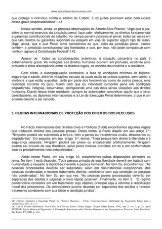www.apostilaparaconcursos.com 
que protege o indivíduo contra o arbítrio do Estado. E os juízes precisam estar bem ciosos 
dessa grave responsabilidade”.141 
Nesse sentido, ainda, as precisas observações de Alberto Silva Franco: “Urge que o juiz, 
além do normal exercício da jurisdição penal, faça valer, efetivamente, os direitos fundamentais 
e garantias constitucionais do cidadão, no campo penal e processual penal, todas as vezes em 
que tais direitos ou garantias suportem ou estejam em vias de suportar algum tipo de lesão. 
Urge, ainda, que o Juiz Penal tome consciência de que, além da jurisdição penal, exerce 
também a jurisdição constitucional das liberdades e que, por isso, não pode compactuar com 
nenhum agravo à Constituição Federal”.142 
Apesar de todas as considerações anteriores, a situação carcerária no país é 
extremamente grave. As violações aos direitos humanos ocorrem em profusão, existindo uma 
profunda e triste discrepância entre os ditames legais, os escritos doutrinários e a realidade. 
Com efeito, a superpopulação carcerária, a falta de condições mínimas de higiene, 
segurança e saúde, além de violações sexuais às quais estão os presos sujeitos, sem contar a 
violência a que estão expostos, tanto por parte dos funcionários como de outros presos, uma 
realidade corrente no país, fazem com que os indivíduos cumpram pena em condições 
degradantes, indignas, desumanas, configurando uma das mais sérias violações aos direitos 
humanos. Diante dessa triste realidade, cumpre às autoridades concretizar aquilo que o texto 
constitucional, os diplomas internacionais e a Lei de Execução Penal determinam, o que é um 
enorme desafio a ser vencido. 
3. REGRAS INTERNACIONAIS DE PROTEÇÃO DOS DIREITOS DOS RECLUSOS 
No Pacto Internacional dos Direitos Civis e Políticos (1966) encontramos algumas regras 
que traduzem direitos das pessoas presas. Desta forma, o Pacto dispõe em seu artigo 7.º: 
“Ninguém poderá ser submetido a tortura, nem a penas ou tratamentos cruéis, desumanos ou 
degradantes”. Em seguida, em seu artigo 9.º, temos: “Toda pessoa tem direito à liberdade e à 
segurança pessoais. Ninguém poderá ser preso ou encarcerado arbitrariamente. Ninguém 
poderá ser privado de sua liberdade, salvo pelos motivos previstos em lei e em conformidade 
com os procedimentos nela estabelecidos”. 
Ainda nesse Pacto, em seu artigo 10, encontramos outras disposições atinentes ao 
tema. No item 1 está disposto: “Toda pessoa privada de sua liberdade deverá ser tratada com 
humanidade e respeito à dignidade inerente à pessoa humana”. No item 2a, encontramos: “As 
pessoas processadas deverão ser separadas, salvo em circunstâncias excepcionais, das 
pessoas condenadas e receber tratamento distinto, condizente com sua condição de pessoas 
não condenadas”. No item 2b, por sua vez: “As pessoas jovens processadas deverão ser 
separadas das adultas e julgadas o mais rápido possível”. Finalmente, no item 3: “O regime 
penitenciário consistirá em um tratamento cujo objetivo principal seja a reforma e reabilitação 
moral dos prisioneiros. Os delinqüentes juvenis deverão ser separados dos adultos e receber 
tratamento condizente com sua idade e condição jurídica”. 
141 Direitos Humanos e Execução Penal. In: Direitos Humanos – Visões Contemporâneas. publicação da Associação Juízes para a 
Democracia, 2001. p. 117. 
142 Lei de Crimes Hediondos. Fascículos de Ciências Penais. Porto Alegre: Sérgio Fabris Editor, 1992, ano 5, vol. 5, p. 55. Apud 
STEINER, Sylvia Helena de Figueiredo. A Convenção Americana sobre Direitos Humanos e sua Integração ao Processo Penal Brasileiro. 
São Paulo: RT, 2000. p. 134. 
 