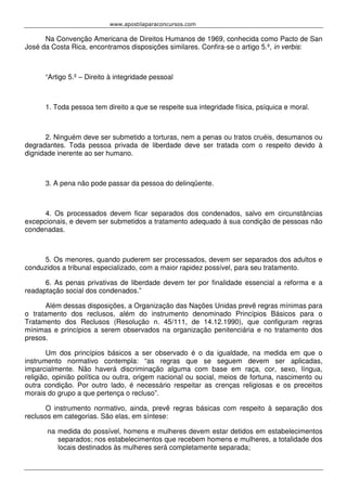 www.apostilaparaconcursos.com 
Na Convenção Americana de Direitos Humanos de 1969, conhecida como Pacto de San 
José da Costa Rica, encontramos disposições similares. Confira-se o artigo 5.º, in verbis: 
“Artigo 5.º – Direito à integridade pessoal 
1. Toda pessoa tem direito a que se respeite sua integridade física, psíquica e moral. 
2. Ninguém deve ser submetido a torturas, nem a penas ou tratos cruéis, desumanos ou 
degradantes. Toda pessoa privada de liberdade deve ser tratada com o respeito devido à 
dignidade inerente ao ser humano. 
3. A pena não pode passar da pessoa do delinqüente. 
4. Os processados devem ficar separados dos condenados, salvo em circunstâncias 
excepcionais, e devem ser submetidos a tratamento adequado à sua condição de pessoas não 
condenadas. 
5. Os menores, quando puderem ser processados, devem ser separados dos adultos e 
conduzidos a tribunal especializado, com a maior rapidez possível, para seu tratamento. 
6. As penas privativas de liberdade devem ter por finalidade essencial a reforma e a 
readaptação social dos condenados.” 
Além dessas disposições, a Organização das Nações Unidas prevê regras mínimas para 
o tratamento dos reclusos, além do instrumento denominado Princípios Básicos para o 
Tratamento dos Reclusos (Resolução n. 45/111, de 14.12.1990), que configuram regras 
mínimas e princípios a serem observados na organização penitenciária e no tratamento dos 
presos. 
Um dos princípios básicos a ser observado é o da igualdade, na medida em que o 
instrumento normativo contempla: “as regras que se seguem devem ser aplicadas, 
imparcialmente. Não haverá discriminação alguma com base em raça, cor, sexo, língua, 
religião, opinião política ou outra, origem nacional ou social, meios de fortuna, nascimento ou 
outra condição. Por outro lado, é necessário respeitar as crenças religiosas e os preceitos 
morais do grupo a que pertença o recluso”. 
O instrumento normativo, ainda, prevê regras básicas com respeito à separação dos 
reclusos em categorias. São elas, em síntese: 
na medida do possível, homens e mulheres devem estar detidos em estabelecimentos 
separados; nos estabelecimentos que recebem homens e mulheres, a totalidade dos 
locais destinados às mulheres será completamente separada; 
 