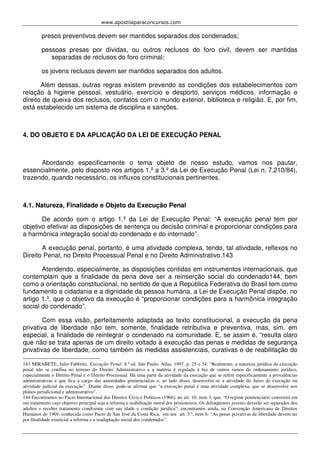 www.apostilaparaconcursos.com 
presos preventivos devem ser mantidos separados dos condenados; 
pessoas presas por dívidas, ou outros reclusos do foro civil, devem ser mantidas 
separadas de reclusos do foro criminal; 
os jovens reclusos devem ser mantidos separados dos adultos. 
Além dessas, outras regras existem prevendo as condições dos estabelecimentos com 
relação à higiene pessoal, vestuário, exercício e desporto, serviços médicos, informação e 
direito de queixa dos reclusos, contatos com o mundo exterior, biblioteca e religião. E, por fim, 
está estabelecido um sistema de disciplina e sanções. 
4. DO OBJETO E DA APLICAÇÃO DA LEI DE EXECUÇÃO PENAL 
Abordando especificamente o tema objeto de nosso estudo, vamos nos pautar, 
essencialmente, pelo disposto nos artigos 1.º a 3.º da Lei de Execução Penal (Lei n. 7.210/84), 
trazendo, quando necessário, os influxos constitucionais pertinentes. 
4.1. Natureza, Finalidade e Objeto da Execução Penal 
De acordo com o artigo 1.º da Lei de Execução Penal: “A execução penal tem por 
objetivo efetivar as disposições de sentença ou decisão criminal e proporcionar condições para 
a harmônica integração social do condenado e do internado”. 
A execução penal, portanto, é uma atividade complexa, tendo, tal atividade, reflexos no 
Direito Penal, no Direito Processual Penal e no Direito Administrativo.143 
Atendendo, especialmente, as disposições contidas em instrumentos internacionais, que 
contemplam que a finalidade da pena deve ser a reinserção social do condenado144, bem 
como a orientação constitucional, no sentido de que a República Federativa do Brasil tem como 
fundamento a cidadania e a dignidade da pessoa humana, a Lei de Execução Penal dispõe, no 
artigo 1.º, que o objetivo da execução é “proporcionar condições para a harmônica integração 
social do condenado”. 
Com essa visão, perfeitamente adaptada ao texto constitucional, a execução da pena 
privativa de liberdade não tem, somente, finalidade retributiva e preventiva, mas, sim, em 
especial, a finalidade de reintegrar o condenado na comunidade. E, se assim é, “resulta claro 
que não se trata apenas de um direito voltado à execução das penas e medidas de segurança 
privativas de liberdade, como também às medidas assistenciais, curativas e de reabilitação do 
143 MIRABETE, Julio Fabbrini. Execução Penal. 8.ª ed. São Paulo: Atlas, 1997. p. 25 e 34: “Realmente, a natureza jurídica da execução 
penal não se confina no terreno do Direito Administrativo e a matéria é regulada à luz de outros ramos do ordenamento jurídico, 
especialmente o Direito Penal e o Direito Processual. Há uma parte da atividade da execução que se refere especificamente a providências 
administrativas e que fica a cargo das autoridades penitenciárias e, ao lado disso, desenvolve-se a atividade do Juízo de execução ou 
atividade judicial da execução”. Diante disso, pode-se afirmar que “a execução penal é uma atividade complexa, que se desenvolve nos 
planos jurisdicional e administrativo”. 
144 Encontramos no Pacto Internacional dos Direitos Civis e Políticos (1966), no art. 10, item 3, que: “O regime penitenciário consistirá em 
um tratamento cujo objetivo principal seja a reforma e reabilitação moral dos prisioneiros. Os delinqüentes juvenis deverão ser separados dos 
adultos e receber tratamento condizente com sua idade e condição jurídica”; encontramos ainda, na Convenção Americana de Direitos 
Humanos de 1969, conhecida como Pacto de San José da Costa Rica, em seu art. 5.º, item 6: “As penas privativas de liberdade devem ter 
por finalidade essencial a reforma e a readaptação social dos condenados”. 
 