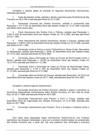 www.apostilaparaconcursos.com 
Compõem o sistema global de proteção os seguintes documentos internacionais, 
ratificados pelo Brasil: 
1. Carta das Nações Unidas, adotada e aberta à assinatura pela Conferência de São 
Francisco em 26.6.1945 e assinada pelo Brasil em 21.9.1945; 
2. Declaração Universal dos Direitos Humanos, adotada e proclamada pela 
Resolução n. 217 A (III) da Assembléia Geral das Nações Unidas em 10.12.1948 e assinada 
pelo Brasil nesta mesma data; 
3. Pacto Internacional dos Direitos Civis e Políticos, adotado pela Resolução n. 
2.200 A (XXI) da Assembléia Geral das Nações Unidas em 16.12.1966, assinada pelo Brasil 
em 24.1.1992; 
4. Pacto Internacional dos Direitos Econômicos, Sociais e Culturais, adotado pela 
Resolução n. 2.200-A (XXI) da Assembléia Geral das Nações Unidas em 16.12.1966, assinada 
pelo Brasil em 24.1.1992; 
5. Convenção contra a Tortura e outros Tratamentos ou Penas Cruéis, Desumanos 
ou Degradantes, adotada pela Resolução n. 39/46, da Assembléia Geral das Nações Unidas 
em 10.12.1984, assinada pelo Brasil em 28.9.1989; 
6. Convenção sobre a Eliminação de Todas as Formas de Discriminação Contra a 
Mulher, adotada pela Resolução n. 34/180 da Assembléia Geral das Nações Unidas em 
18.12.1979, assinada pelo Brasil em 1.2.1984; 
7. Convenção sobre a Eliminação de Todas as Formas de Discriminação Racial, 
adotada pela Resolução n. 2.106 A (XX) da Assembléia Geral das Nações Unidas em 
21.12.1965, assinada pelo Brasil em 27.3.1968; 
8. Convenção sobre ao Direitos da Criança, adotada pela Resolução L.44 (XLIV) da 
Assembléia Geral das Nações Unidas em 20.11.1989, assinada pelo Brasil em 24.9.1990. 
Compõem o sistema regional interamericano: 
1. Convenção Americana de Direitos Humanos, adotada e aberta à assinatura na 
Conferência Especializada Interamericana sobre Direitos Humanos, em San José da Costa 
Rica, em 22.11.1969, assinada pelo Brasil em 25.9.1992; 
2. Convenção Interamericana para Prevenir e Punir a Tortura, adotada pela 
Assembléia Geral da Organização dos Estados Americanos, em 9.12.1985, assinada pelo 
Brasil em 20.7.1989; 
3. Convenção Interamericana para Prevenir, Punir e Erradicar a Violência contra a 
Mulher. 
Com todas estas disposições legais internacionais “testemunha-se uma mudança 
significativa nas relações interestatais, o que vem a sinalizar transformações na compreensão 
dos Direitos Humanos que, a partir daí, não mais poderiam ficar confinados à exclusiva 
 