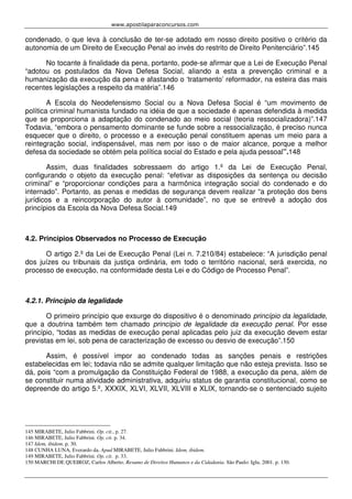 www.apostilaparaconcursos.com 
condenado, o que leva à conclusão de ter-se adotado em nosso direito positivo o critério da 
autonomia de um Direito de Execução Penal ao invés do restrito de Direito Penitenciário”.145 
No tocante à finalidade da pena, portanto, pode-se afirmar que a Lei de Execução Penal 
“adotou os postulados da Nova Defesa Social, aliando a esta a prevenção criminal e a 
humanização da execução da pena e afastando o ‘tratamento’ reformador, na esteira das mais 
recentes legislações a respeito da matéria”.146 
A Escola do Neodefensismo Social ou a Nova Defesa Social é “um movimento de 
política criminal humanista fundado na idéia de que a sociedade é apenas defendida à medida 
que se proporciona a adaptação do condenado ao meio social (teoria ressocializadora)”.147 
Todavia, “embora o pensamento dominante se funde sobre a ressocialização, é preciso nunca 
esquecer que o direito, o processo e a execução penal constituem apenas um meio para a 
reintegração social, indispensável, mas nem por isso o de maior alcance, porque a melhor 
defesa da sociedade se obtém pela política social do Estado e pela ajuda pessoal”.148 
Assim, duas finalidades sobressaem do artigo 1.º da Lei de Execução Penal, 
configurando o objeto da execução penal: “efetivar as disposições da sentença ou decisão 
criminal” e “proporcionar condições para a harmônica integração social do condenado e do 
internado”. Portanto, as penas e medidas de segurança devem realizar “a proteção dos bens 
jurídicos e a reincorporação do autor à comunidade”, no que se entrevê a adoção dos 
princípios da Escola da Nova Defesa Social.149 
4.2. Princípios Observados no Processo de Execução 
O artigo 2.º da Lei de Execução Penal (Lei n. 7.210/84) estabelece: “A jurisdição penal 
dos juízes ou tribunais da justiça ordinária, em todo o território nacional, será exercida, no 
processo de execução, na conformidade desta Lei e do Código de Processo Penal”. 
4.2.1. Princípio da legalidade 
O primeiro princípio que exsurge do dispositivo é o denominado princípio da legalidade, 
que a doutrina também tem chamado princípio de legalidade da execução penal. Por esse 
princípio, “todas as medidas de execução penal aplicadas pelo juiz da execução devem estar 
previstas em lei, sob pena de caracterização de excesso ou desvio de execução”.150 
Assim, é possível impor ao condenado todas as sanções penais e restrições 
estabelecidas em lei; todavia não se admite qualquer limitação que não esteja prevista. Isso se 
dá, pois “com a promulgação da Constituição Federal de 1988, a execução da pena, além de 
se constituir numa atividade administrativa, adquiriu status de garantia constitucional, como se 
depreende do artigo 5.º, XXXIX, XLVI, XLVII, XLVIII e XLIX, tornando-se o sentenciado sujeito 
145 MIRABETE, Julio Fabbrini. Op. cit., p. 27. 
146 MIRABETE, Julio Fabbrini. Op. cit. p. 34. 
147 Idem, ibidem. p. 30. 
148 CUNHA LUNA, Everardo da. Apud MIRABETE, Julio Fabbrini. Idem, ibidem. 
149 MIRABETE, Julio Fabbrini. Op. cit. p. 33. 
150 MARCHI DE QUEIROZ, Carlos Alberto. Resumo de Direitos Humanos e da Cidadania. São Paulo: Iglu, 2001. p. 130. 
 