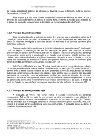 www.apostilaparaconcursos.com 
de relação processual, detentor de obrigações, deveres e ônus, e, também, titular de direitos, 
faculdades e poderes”.151 
Aliás, e para que não reste dúvida, consta da Exposição de Motivos, no item 19, que o 
princípio da legalidade “domina o corpo e o espírito da lei, de forma a impedir que o excesso ou 
o desvio da execução comprometam a dignidade e a humanidade do Direito Penal”. 
4.2.2. Princípio da jurisdicionalidade 
Esse princípio também é extraído do artigo 2.º, uma vez que o dispositivo refere-se à 
“jurisdição penal” e ao “processo de execução”; tal princípio impõe que, em toda execução 
penal, as medidas, limitações e decisões devem ser tomadas e os conflitos decididos pela 
autoridade judiciária. 
Portanto, o dispositivo contempla a “jurisdicionalização da execução penal”, motivo pelo 
qual é exigida a intervenção do juiz na execução da pena, sem prejuízo de outras 
providências, de caráter administrativo, cabíveis na espécie. “Ao passar em julgado a sentença 
condenatória, surge entre o condenado e o Estado uma complexa relação jurídica, com 
direitos, expectativas de direitos e legítimos interesses, de parte a parte, inclusive no que se 
refere aos incidentes da execução e, como em qualquer relação jurídica, os conflitos, para 
serem dirimidos, demandam a intervenção jurisdicional”.152 
Julio Fabbrini Mirabete acentua: “A justiça penal não termina com o trânsito em julgado 
da sentença condenatória, mas se realiza, principalmente, na execução. É o poder de decidir o 
conflito entre o direito público subjetivo de punir (pretensão punitiva ou executória) e os direitos 
subjetivos concernentes à liberdade do cidadão. Esse conflito não se resume aos clássicos 
incidentes da execução, mas se estabelece também em qualquer situação do processo 
executório em que se contraponham, de um lado, os direitos e deveres componentes do status 
do condenado, delineados concretamente na sentença condenatória e, de outro, o direito de 
punir do Estado, ou seja, de fazer com que se execute a sanção aplicada na sentença”.153 
4.2.3. Princípio do devido processo legal 
A execução, já vimos, visa tornar efetiva a sanção concretizada na sentença 
condenatória. Tal se dá por meio de um conjunto de atos processuais – cujo objetivo é o 
cumprimento efetivo da pena pelo condenado – portanto, há processo na execução. Todavia, 
tem-se entendido que a execução penal não é uma ação executiva penal autônoma, mas, sim, 
integra o processo penal condenatório como sua última fase. A execução penal, portanto, é 
uma fase do processo penal.154 
151 MIRABETE, Julio Fabbrini. Op. cit. p. 36. 
152 BERGAMINI MIOTTO, Arminda . Curso de ciência penitenciária. vol. 3. São Paulo: Saraiva, 1975. p. 701, Apud MIRABETE, Julio 
Fabbrini. Op. cit. p. 37. 
153 MIRABETE, Julio Fabbrini.Op. cit. p. 37. 
154 JARDIM, Afrânio Silva. Reflexão Teórica sobre o Processo Penal. Justitia 127/99. Apud MIRABETE, Julio Fabbrini. Op. cit. p. 39-40. 
 