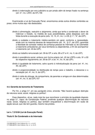 www.apostilaparaconcursos.com 
direito à indenização por erro judiciário ou por prisão além do tempo fixado na sentença 
(art. 5.º, inc. LXXV, da CF).156 
Examinando a Lei de Execução Penal, encontramos ainda outros direitos conferidos ao 
preso, entre muitos aqui não destacados: 
direito à alimentação, vestuário e alojamento, ainda que tenha o condenado o dever de 
indenizar o Estado, na medida de suas possibilidades, pelas despesas com ele 
feitas durante a execução da pena (arts. 12, 13, 41, inc. I, e 29, § 1.º, "d", da LEP); 
direito a cuidados e tratamento médico-sanitário em geral, conforme a necessidade, 
ainda com os mesmos deveres de ressarcimento (art. 14, § 2.º, da LEP), garantida 
a liberdade de contratar médico de confiança pessoal do internado ou do submetido 
a tratamento ambulatorial, por seus familiares ou dependentes, a fim de acompanhar 
o tratamento (art. 43 da LEP); 
direito ao trabalho remunerado (art. 39 do CP; e arts. 28 a 37 e 41, inc. II, da LEP); 
direito à previdência social, embora com forma própria (art. 43 da LOPS e arts. 91 a 93 
do respectivo regulamento; art. 39 do CP; e art. 41, inc. III, da LEP); 
direito à igualdade de tratamento, salvo quanto à individualização da pena (art. 41, inc. 
XII, da LEP); 
direito à proporcionalidade na distribuição do tempo para o trabalho, o descanso e a 
recreação (art. 41, inc. X, da LEP); 
direito à visita do cônjuge, da companheira, de parentes e amigos em dias determinados 
(art. 41, inc. X, da LEP).157 
4.4. Garantia da Isonomia de Tratamento 
Por fim, o artigo 3.º, em seu parágrafo único, emenda: “Não haverá qualquer distinção 
de natureza racial, social, religiosa ou política”. 
Esse dispositivo, vê-se, nada mais faz que reconhecer o princípio da igualdade disposto 
no artigo 5.º, caput, da Constituição Federal, proibindo qualquer discriminação de natureza 
racial, social, religiosa ou política, aqui também enquadrável a discriminação em razão de 
opção sexual, que não tem guarida, mesmo nas prisões. 
Lei n. 7.210/84 (Lei de Execução Penal): 
Título II: Do Condenado e do Internado 
156 MIRABETE, Julio Fabbrini.Op. cit. p. 44-45. 
157 MIRABETE, Julio Fabbrini. Op. cit. p. 44-45. 
 