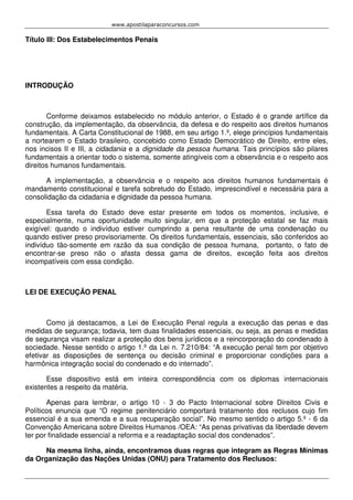 www.apostilaparaconcursos.com 
Título III: Dos Estabelecimentos Penais 
INTRODUÇÃO 
Conforme deixamos estabelecido no módulo anterior, o Estado é o grande artífice da 
construção, da implementação, da observância, da defesa e do respeito aos direitos humanos 
fundamentais. A Carta Constitucional de 1988, em seu artigo 1.º, elege princípios fundamentais 
a nortearem o Estado brasileiro, concebido como Estado Democrático de Direito, entre eles, 
nos incisos II e III, a cidadania e a dignidade da pessoa humana. Tais princípios são pilares 
fundamentais a orientar todo o sistema, somente atingíveis com a observância e o respeito aos 
direitos humanos fundamentais. 
A implementação, a observância e o respeito aos direitos humanos fundamentais é 
mandamento constitucional e tarefa sobretudo do Estado, imprescindível e necessária para a 
consolidação da cidadania e dignidade da pessoa humana. 
Essa tarefa do Estado deve estar presente em todos os momentos, inclusive, e 
especialmente, numa oportunidade muito singular, em que a proteção estatal se faz mais 
exigível: quando o indivíduo estiver cumprindo a pena resultante de uma condenação ou 
quando estiver preso provisoriamente. Os direitos fundamentais, essenciais, são conferidos ao 
indivíduo tão-somente em razão da sua condição de pessoa humana, portanto, o fato de 
encontrar-se preso não o afasta dessa gama de direitos, exceção feita aos direitos 
incompatíveis com essa condição. 
LEI DE EXECUÇÃO PENAL 
Como já destacamos, a Lei de Execução Penal regula a execução das penas e das 
medidas de segurança; todavia, tem duas finalidades essenciais, ou seja, as penas e medidas 
de segurança visam realizar a proteção dos bens jurídicos e a reincorporação do condenado à 
sociedade. Nesse sentido o artigo 1.º da Lei n. 7.210/84: “A execução penal tem por objetivo 
efetivar as disposições de sentença ou decisão criminal e proporcionar condições para a 
harmônica integração social do condenado e do internado”. 
Esse dispositivo está em inteira correspondência com os diplomas internacionais 
existentes a respeito da matéria. 
Apenas para lembrar, o artigo 10 - 3 do Pacto Internacional sobre Direitos Civis e 
Políticos enuncia que “O regime penitenciário comportará tratamento dos reclusos cujo fim 
essencial é a sua emenda e a sua recuperação social”. No mesmo sentido o artigo 5.º - 6 da 
Convenção Americana sobre Direitos Humanos /OEA: “As penas privativas da liberdade devem 
ter por finalidade essencial a reforma e a readaptação social dos condenados”. 
Na mesma linha, ainda, encontramos duas regras que integram as Regras Mínimas 
da Organização das Nações Unidas (ONU) para Tratamento dos Reclusos: 
 