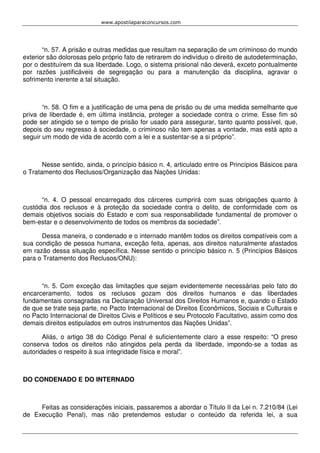 www.apostilaparaconcursos.com 
“n. 57. A prisão e outras medidas que resultam na separação de um criminoso do mundo 
exterior são dolorosas pelo próprio fato de retirarem do indivíduo o direito de autodeterminação, 
por o destituírem da sua liberdade. Logo, o sistema prisional não deverá, exceto pontualmente 
por razões justificáveis de segregação ou para a manutenção da disciplina, agravar o 
sofrimento inerente a tal situação. 
“n. 58. O fim e a justificação de uma pena de prisão ou de uma medida semelhante que 
priva de liberdade é, em última instância, proteger a sociedade contra o crime. Esse fim só 
pode ser atingido se o tempo de prisão for usado para assegurar, tanto quanto possível, que, 
depois do seu regresso à sociedade, o criminoso não tem apenas a vontade, mas está apto a 
seguir um modo de vida de acordo com a lei e a sustentar-se a si próprio”. 
Nesse sentido, ainda, o princípio básico n. 4, articulado entre os Princípios Básicos para 
o Tratamento dos Reclusos/Organização das Nações Unidas: 
“n. 4. O pessoal encarregado dos cárceres cumprirá com suas obrigações quanto à 
custódia dos reclusos e à proteção da sociedade contra o delito, de conformidade com os 
demais objetivos sociais do Estado e com sua responsabilidade fundamental de promover o 
bem-estar e o desenvolvimento de todos os membros da sociedade”. 
Dessa maneira, o condenado e o internado mantêm todos os direitos compatíveis com a 
sua condição de pessoa humana, exceção feita, apenas, aos direitos naturalmente afastados 
em razão dessa situação específica. Nesse sentido o princípio básico n. 5 (Princípios Básicos 
para o Tratamento dos Reclusos/ONU): 
“n. 5. Com exceção das limitações que sejam evidentemente necessárias pelo fato do 
encarceramento, todos os reclusos gozam dos direitos humanos e das liberdades 
fundamentais consagradas na Declaração Universal dos Direitos Humanos e, quando o Estado 
de que se trate seja parte, no Pacto Internacional de Direitos Econômicos, Sociais e Culturais e 
no Pacto Internacional de Direitos Civis e Políticos e seu Protocolo Facultativo, assim como dos 
demais direitos estipulados em outros instrumentos das Nações Unidas”. 
Aliás, o artigo 38 do Código Penal é suficientemente claro a esse respeito: “O preso 
conserva todos os direitos não atingidos pela perda da liberdade, impondo-se a todas as 
autoridades o respeito à sua integridade física e moral”. 
DO CONDENADO E DO INTERNADO 
Feitas as considerações iniciais, passaremos a abordar o Título II da Lei n. 7.210/84 (Lei 
de Execução Penal), mas não pretendemos estudar o conteúdo da referida lei, a sua 
 