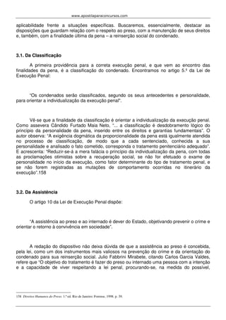 www.apostilaparaconcursos.com 
aplicabilidade frente a situações específicas. Buscaremos, essencialmente, destacar as 
disposições que guardam relação com o respeito ao preso, com a manutenção de seus direitos 
e, também, com a finalidade última da pena – a reinserção social do condenado. 
3.1. Da Classificação 
A primeira providência para a correta execução penal, e que vem ao encontro das 
finalidades da pena, é a classificação do condenado. Encontramos no artigo 5.º da Lei de 
Execução Penal: 
“Os condenados serão classificados, segundo os seus antecedentes e personalidade, 
para orientar a individualização da execução penal". 
Vê-se que a finalidade da classificação é orientar a individualização da execução penal. 
Como assevera Cândido Furtado Maia Neto, “... a classificação é desdobramento lógico do 
princípio da personalidade da pena, inserido entre os direitos e garantias fundamentais”. O 
autor observa: “A exigência dogmática da proporcionalidade da pena está igualmente atendida 
no processo de classificação, de modo que a cada sentenciado, conhecida a sua 
personalidade e analisado o fato cometido, corresponda o tratamento penitenciário adequado”. 
E acrescenta: “Reduzir-se-á a mera falácia o princípio da individualização da pena, com todas 
as proclamações otimistas sobre a recuperação social, se não for efetuado o exame de 
personalidade no início da execução, como fator determinante do tipo de tratamento penal, e 
se não forem registradas as mutações de comportamento ocorridas no itinerário da 
execução”.158 
3.2. Da Assistência 
O artigo 10 da Lei de Execução Penal dispõe: 
“A assistência ao preso e ao internado é dever do Estado, objetivando prevenir o crime e 
orientar o retorno à convivência em sociedade”. 
A redação do dispositivo não deixa dúvida de que a assistência ao preso é concebida, 
pela lei, como um dos instrumentos mais valiosos na prevenção do crime e da orientação do 
condenado para sua reinserção social. Julio Fabbrini Mirabete, citando Carlos Garcia Valdes, 
refere que “O objetivo do tratamento é fazer do preso ou internado uma pessoa com a intenção 
e a capacidade de viver respeitando a lei penal, procurando-se, na medida do possível, 
158 Direitos Humanos do Preso. 1.ª ed. Rio de Janeiro: Forense, 1998. p. 39. 
 