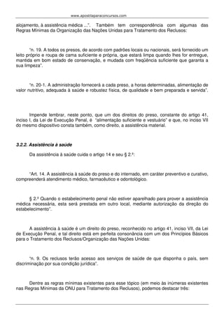 www.apostilaparaconcursos.com 
alojamento, à assistência médica ...”. Também tem correspondência com algumas das 
Regras Mínimas da Organização das Nações Unidas para Tratamento dos Reclusos: 
“n. 19. A todos os presos, de acordo com padrões locais ou nacionais, será fornecido um 
leito próprio e roupa de cama suficiente e própria, que estará limpa quando lhes for entregue, 
mantida em bom estado de conservação, e mudada com freqüência suficiente que garanta a 
sua limpeza”. 
“n. 20-1. A administração fornecerá a cada preso, a horas determinadas, alimentação de 
valor nutritivo, adequada à saúde e robustez física, de qualidade e bem preparada e servida”. 
Impende lembrar, neste ponto, que um dos direitos do preso, constante do artigo 41, 
inciso I, da Lei de Execução Penal, é “alimentação suficiente e vestuário” e que, no inciso VII 
do mesmo dispositivo consta também, como direito, a assistência material. 
3.2.2. Assistência à saúde 
Da assistência à saúde cuida o artigo 14 e seu § 2.º: 
“Art. 14. A assistência à saúde do preso e do internado, em caráter preventivo e curativo, 
compreenderá atendimento médico, farmacêutico e odontológico. 
§ 2.º Quando o estabelecimento penal não estiver aparelhado para prover a assistência 
médica necessária, esta será prestada em outro local, mediante autorização da direção do 
estabelecimento”. 
A assistência à saúde é um direito do preso, reconhecido no artigo 41, inciso VII, da Lei 
de Execução Penal, e tal direito está em perfeita consonância com um dos Princípios Básicos 
para o Tratamento dos Reclusos/Organização das Nações Unidas: 
“n. 9. Os reclusos terão acesso aos serviços de saúde de que disponha o país, sem 
discriminação por sua condição jurídica”. 
Dentre as regras mínimas existentes para esse tópico (em meio às inúmeras existentes 
nas Regras Mínimas da ONU para Tratamento dos Reclusos), podemos destacar três: 
 