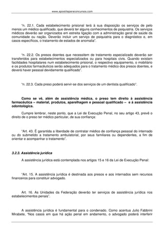 www.apostilaparaconcursos.com 
“n. 22.1. Cada estabelecimento prisional terá à sua disposição os serviços de pelo 
menos um médico qualificado, que deverá ter alguns conhecimentos de psiquiatria. Os serviços 
médicos deverão ser organizados em estreita ligação com a administração geral de saúde da 
comunidade ou nação. Deverão incluir um serviço de psiquiatria para o diagnóstico e, em 
casos específicos, o tratamento de estados de anomalia”. 
“n. 22.2. Os presos doentes que necessitem de tratamento especializado deverão ser 
transferidos para estabelecimentos especializados ou para hospitais civis. Quando existam 
facilidades hospitalares num estabelecimento prisional, o respectivo equipamento, o mobiliário 
e os produtos farmacêuticos serão adequados para o tratamento médico dos presos doentes, e 
deverá haver pessoal devidamente qualificado”. 
“n. 22.3. Cada preso poderá servir-se dos serviços de um dentista qualificado”. 
Como se vê, além de assistência médica, o preso tem direito à assistência 
farmacêutica – material, produtos, aparelhagem e pessoal qualificado – e à assistência 
odontológica. 
Cumpre lembrar, neste ponto, que a Lei de Execução Penal, no seu artigo 43, prevê o 
direito de o preso ter médico particular, de sua confiança: 
“Art. 43. É garantida a liberdade de contratar médico de confiança pessoal do internado 
ou do submetido a tratamento ambulatorial, por seus familiares ou dependentes, a fim de 
orientar e acompanhar o tratamento”. 
3.2.3. Assistência jurídica 
A assistência jurídica está contemplada nos artigos 15 e 16 da Lei de Execução Penal: 
“Art. 15. A assistência jurídica é destinada aos presos e aos internados sem recursos 
financeiros para constituir advogado. 
Art. 16. As Unidades da Federação deverão ter serviços de assistência jurídica nos 
estabelecimentos penais”. 
A assistência jurídica é fundamental para o condenado. Como acentua Julio Fabbrini 
Mirabete, “Nos casos em que há ação penal em andamento, o advogado poderá interferir 
 