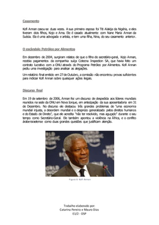 Trabalho elaborado por: 
Catarina Pereira e Mauro Dias 
E1/2 - DSP 
Casamento 
Kofi Annan casou-se duas vezes. A sua primeira esposa foi Titi Alakija da Nigéria, e eles 
tiveram dois filhos, Kojo e Ama. Ele é casado atualmente com Nane Maria Annan da 
Suécia. Ela é uma advogada e artista, e tem uma filha, Nina, do seu casamento anterior. 
O escândalo Petróleo por Alimentos 
Em dezembro de 2004, surgiram relatos de que o filho do secretário-geral, Kojo Annan, 
recebia pagamentos da companhia suíça Cotecna Inspection SA, que havia feito um 
contrato lucrativo com a ONU através do Programa Petróleo por Alimentos. Kofi Annan 
pediu uma investigação para analisar as alegações. 
Um relatório final emitido em 27 de Outubro, a comissão não encontrou provas suficientes 
para indiciar Kofi Annan sobre quaisquer ações ilegais. 
Discurso final 
Em 19 de setembro de 2006, Annan fez um discurso de despedida aos líderes mundiais 
reunidos na sede da ONU em Nova Iorque, em antecipação da sua aposentadoria em 31 
de Dezembro. No discurso ele destacou três grandes problemas de "uma economia 
mundial injusta, a desordem mundial e o desprezo generalizado pelos direitos humanos 
e do Estado de Direito", que ele acredita "não ter resolvido, mas aguçado" durante o seu 
tempo como Secretário-Geral. Ele também apontou a violência na África, e o conflito 
árabe-israelense como duas grandes questões que justificam atenção. 
Figura 6- Kofi Annan 
 