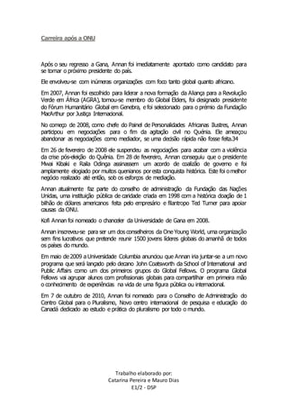 Trabalho elaborado por: 
Catarina Pereira e Mauro Dias 
E1/2 - DSP 
Carreira após a ONU 
Após o seu regresso a Gana, Annan foi imediatamente apontado como candidato para 
se tornar o próximo presidente do país. 
Ele envolveu-se com inúmeras organizações com foco tanto global quanto africano. 
Em 2007, Annan foi escolhido para liderar a nova formação da Aliança para a Revolução 
Verde em África (AGRA), tornou-se membro do Global Elders, foi designado presidente 
do Fórum Humanitário Global em Genebra, e foi selecionado para o prémio da Fundação 
MacArthur por Justiça Internacional. 
No começo de 2008, como chefe do Painel de Personalidades Africanas Ilustres, Annan 
participou em negociações para o fim da agitação civil no Quénia. Ele ameaçou 
abandonar as negociações como mediador, se uma decisão rápida não fosse feita.34 
Em 26 de fevereiro de 2008 ele suspendeu as negociações para acabar com a violência 
da crise pós-eleição do Quênia. Em 28 de fevereiro, Annan conseguiu que o presidente 
Mwai Kibaki e Raila Odinga assinassem um acordo de coalizão de governo e foi 
amplamente elogiado por muitos quenianos por esta conquista histórica. Este foi o melhor 
negócio realizado até então, sob os esforços de mediação. 
Annan atualmente faz parte do conselho de administração da Fundação das Nações 
Unidas, uma instituição pública de caridade criada em 1998 com a histórica doação de 1 
bilhão de dólares americanos feita pelo empresário e filantropo Ted Turner para apoiar 
causas da ONU. 
Kofi Annan foi nomeado o chanceler da Universidade de Gana em 2008. 
Annan inscreveu-se para ser um dos conselheiros da One Young World, uma organização 
sem fins lucrativos que pretende reunir 1500 jovens líderes globais do amanhã de todos 
os países do mundo. 
Em maio de 2009 a Universidade Columbia anunciou que Annan iria juntar-se a um novo 
programa que será lançado pelo decano John Coatsworth da School of International and 
Public Affairs como um dos primeiros grupos do Global Fellows. O programa Global 
Fellows vai agrupar alunos com profissionais globais para compartilhar em primeira mão 
o conhecimento de experiências na vida de uma figura pública ou internacional. 
Em 7 de outubro de 2010, Annan foi nomeado para o Conselho de Administração do 
Centro Global para o Pluralismo, Novo centro internacional de pesquisa e educação do 
Canadá dedicado ao estudo e prática do pluralismo por todo o mundo. 
 