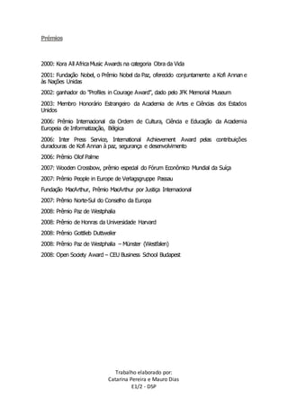Trabalho elaborado por: 
Catarina Pereira e Mauro Dias 
E1/2 - DSP 
Prémios 
2000: Kora All Africa Music Awards na categoria Obra da Vida 
2001: Fundação Nobel, o Prêmio Nobel da Paz, oferecido conjuntamente a Kofi Annan e 
às Nações Unidas 
2002: ganhador do "Profiles in Courage Award", dado pelo JFK Memorial Museum 
2003: Membro Honorário Estrangeiro da Academia de Artes e Ciências dos Estados 
Unidos 
2006: Prêmio Internacional da Ordem de Cultura, Ciência e Educação da Academia 
Europeia de Informatização, Bélgica 
2006: Inter Press Service, International Achievement Award pelas contribuições 
duradouras de Kofi Annan à paz, segurança e desenvolvimento 
2006: Prêmio Olof Palme 
2007: Wooden Crossbow, prêmio especial do Fórum Econômico Mundial da Suíça 
2007: Prêmio People in Europe de Verlagsgruppe Passau 
Fundação MacArthur, Prêmio MacArthur por Justiça Internacional 
2007: Prêmio Norte-Sul do Conselho da Europa 
2008: Prêmio Paz de Westphalia 
2008: Prêmio de Honras da Universidade Harvard 
2008: Prêmio Gottlieb Duttweiler 
2008: Prêmio Paz de Westphalia – Münster (Westfalen) 
2008: Open Society Award – CEU Business School Budapest 
 