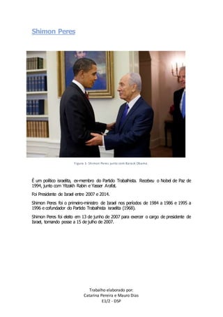 Trabalho elaborado por: 
Catarina Pereira e Mauro Dias 
E1/2 - DSP 
Shimon Peres 
Figura 1- Shimon Peres junto com Barack Obama. 
É um político israelita, ex-membro do Partido Trabalhista. Recebeu o Nobel de Paz de 
1994, junto com Yitzakh Rabin e Yasser Arafat. 
Foi Presidente de Israel entre 2007 e 2014. 
Shimon Peres foi o primeiro-ministro de Israel nos períodos de 1984 a 1986 e 1995 a 
1996 e cofundador do Partido Trabalhista israelita (1968). 
Shimon Peres foi eleito em 13 de junho de 2007 para exercer o cargo de presidente de 
Israel, tomando posse a 15 de julho de 2007. 
 