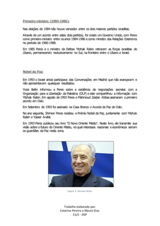 Trabalho elaborado por: 
Catarina Pereira e Mauro Dias 
E1/2 - DSP 
Primeiro-ministro (1984-1986): 
Nas eleições de 1984 não houve vencedor entre os dois maiores partidos israelitas. 
Através de um acordo entre estes dois partidos, foi criado um Governo Unido, com Peres 
como primeiro-ministro entre os anos 1984-1986 e como ministro das Relações Exteriores 
no período de 1986-1988. 
Em 1985 Peres e o ministro da Defesa Yitzhak Rabin retiraram as forças israelitas do 
Líbano, permanecendo exclusivamente no Sul, na fronteira entre o Líbano e Israel. 
Nobel da Paz: 
Em 1993 o Israel ainda participava das Conversações em Madrid que não avançavam e 
não apresentavam quaisquer resultados. 
Yossi Beilin informou a Peres sobre a existência de negociações secretas com a 
Organização para a Libertação da Palestina (OLP) e este compartilhou a informação com 
Yitzhak Rabin. Em agosto de 1993 Peres e Mahmoud Zeidan Abbas assinaram o primeiro 
acordo em Oslo. 
Em Setembro de 1993 foi assinado na Casa Branca o Acordo de Paz de Oslo. 
No ano seguinte, Shimon Peres recebeu o Prémio Nobel da Paz, juntamente com Yitzhak 
Rabin e Yasser Arafat. 
Em 1993 Peres publicou seu livro "O Novo Oriente Médio". Neste livro, ele transmite sua 
visão sobre o futuro do Oriente Médio, no qual interesses nacionais e econômicos seriam 
os guardiães da Paz nesta zona. 
Figura 2- Shimon Peres 
 