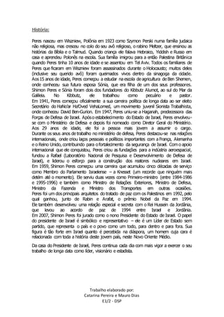 Trabalho elaborado por: 
Catarina Pereira e Mauro Dias 
E1/2 - DSP 
História: 
Peres nasceu em Wiszniew, Polônia em 1923 como Szymon Perski numa família judaica 
não religiosa, mas cresceu no colo do seu avô religioso, o rabino Meltzer, que ensinou as 
histórias da Bíblia e o Talmud. Quando criança ele falava Hebraico, Yiddish e Russo em 
casa e aprendeu Polonês na escola. Sua família imigrou para a então Palestina Britânica 
quando Peres tinha 10 anos de idade e se assentou em Tel Aviv. Todos os familiares de 
Peres que ficaram em Wiszniew foram assassinados durante o Holocausto; muitos deles 
(inclusive seu querido avô) foram queimados vivos dentro da sinagoga da cidade. 
Aos 15 anos de idade, Peres começou a estudar na escola de agricultura de Ben Shemen, 
onde conheceu sua futura esposa Sónia, que era filha de um dos seus professores. 
Shimon Peres e Sónia foram dois dos fundadores do Kibbutz Alumot, ao sul do Mar da 
Galileia. No Kibbutz, ele trabalhou como pecuário e pastor. 
Em 1941, Peres começou oficialmente a sua carreira política de longa data ao ser eleito 
Secretário do HaNo’ar Ha’Oved VehaLomed, um movimento juvenil Sionista Trabalhista, 
onde conheceu David Ben-Gurion. Em 1947, Peres uniu-se a Haganah, predecessora das 
Forças de Defesa de Israel. Após o estabelecimento do Estado de Israel, Peres envolveu-se 
com o Ministério de Defesa e depois foi nomeado como Diretor Geral do Ministério. 
Aos 29 anos de idade, ele foi a pessoa mais jovem a assumir o cargo. 
Durante os seus anos de trabalho no ministério de defesa, Peres destacou-se nas relações 
internacionais, onde criou laços pessoais e políticos importantes com a França, Alemanha 
e o Reino Unido, contribuindo para o fortalecimento da segurança de Israel. Com o apoio 
internacional que ele conquistou, Peres criou as fundações para a indústria aeroespacial, 
fundou a Rafael (Laboratório Nacional de Pesquisa e Desenvolvimento de Defesa de 
Israel), e liderou o esforço para a construção dos reatores nucleares em Israel. 
Em 1959, Shimon Peres começou uma carreira que acumulou cinco décadas de serviço 
como Membro do Parlamento Israelense – a Knesset (um recorde que ninguém mais 
detém até o momento). Ele serviu duas vezes como Primeiro-ministro (entre 1984-1986 
e 1995-1996) e também como Ministro de Relações Exteriores, Ministro de Defesa, 
Ministro da Fazenda e Ministro dos Transportes em outras ocasiões. 
Peres foi um dos principais arquitetos do tratado de paz com os Palestinos em 1992, pelo 
qual ganhou, junto de Rabin e Arafat, o prêmio Nobel da Paz em 1994. 
Ele também desenvolveu uma relação especial e secreta com o Rei Hussein da Jordânia, 
que levou ao acordo de paz de 1994 entre Israel e Jordânia. 
Em 2007, Shimon Peres foi jurado como o nono Presidente do Estado de Israel. O papel 
do presidente de Israel é simbólico e representativo – ele é um Líder de Estado sem 
partido, que representa o país e o povo como um todo, para dentro e para fora. Sua 
figura é tão forte em Israel quanto é percebida na diáspora, um homem cuja cara é 
relacionada com toda a história deste jovem país, neste Novo Oriente Médio. 
Da casa do Presidente de Israel, Peres continua cada dia com mais vigor a exercer o seu 
trabalho de longa data como líder, visionário e estadista. 
 
