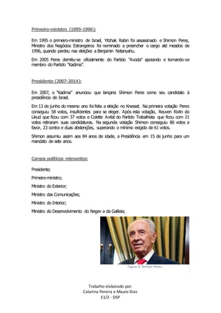 Trabalho elaborado por: 
Catarina Pereira e Mauro Dias 
E1/2 - DSP 
Primeiro-ministro (1995-1996): 
Em 1995 o primeiro-ministro de Israel, Yitzhak Rabin foi assassinado e Shimon Peres, 
Ministro dos Negócios Estrangeiros foi nominado a preencher o cargo até meados de 
1996, quando perdeu nas eleições a Benjamin Netanyahu. 
Em 2005 Peres demitiu-se oficialmente do Partido "Avoda" apoiando e tornando-se 
membro do Partido “Kadima”. 
Presidente (2007-2014): 
Em 2007, o “Kadima” anunciou que lançaria Shimon Peres como seu candidato à 
presidência de Israel. 
Em 13 de junho do mesmo ano foi feita a eleição no Knesset. Na primeira votação Peres 
conseguiu 58 votos, insuficientes para se eleger. Após esta votação, Reuven Rivlin do 
Likud que ficou com 37 votos e Colette Avital do Partido Trabalhista que ficou com 21 
votos retiraram suas candidaturas. Na segunda votação Shimon conseguiu 86 votos a 
favor, 23 contra e duas abstenções, superando o mínimo exigido de 61 votos. 
Shimon assumiu assim aos 84 anos de idade, a Presidência em 15 de junho para um 
mandato de sete anos. 
Cargos políticos relevantes: 
Presidente; 
Primeiro-ministro; 
Ministro do Exterior; 
Ministro das Comunicações; 
Ministro do Interior; 
Ministro do Desenvolvimento do Negev e da Galileia; 
Figura 3- Shimon Peres 
 