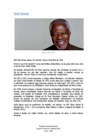 Trabalho elaborado por: 
Catarina Pereira e Mauro Dias 
E1/2 - DSP 
Kofi Annan 
Figura 4- Kofi Annan 
Kofi Atta Annan nasceu em Kumasi, Gana a 8 de abril de 1938. 
Annan e sua irmã nasceram numa das famílias aristocráticas do seu país, tanto seus avós 
e seu tio eram chefes tribais. 
Na tradição antroponímica de Akan, algumas crianças são nomeadas de acordo com o 
dia da semana em que elas nasceram, e/ou em relação a quantas crianças as 
precederam. Kofi em Akan é o nome que corresponde a Sexta-Feira. 
De 1954 a 1957, Annan frequentou o colégio elitista Mfantsipim, um internato metodista 
em Cape Coast fundado na década de 1870. Annan disse que o colégio o ensinou "que 
o sofrimento em qualquer lugar preocupa pessoas em todo lugar". Em 1957, o ano em 
que Annan graduou-se em Mfantsipim, Gana tornou-se independente do Reino Unido. 
Em 1958, Annan começou a estudar Economia na Faculdade de Ciência e Tecnologia de 
Kumasi, agora Universidade Kwame Nkrumah de Ciência e Tecnologia de Gana. Ele 
recebeu uma doação da Fundação Ford, possibilitando-o completar seus estudos de 
graduação no Macalester College em St. Paul, Minnesota, Estados Unidos, em 1961. 
Annan, em seguida, fez uma licenciatura em Relações Internacionais no Graduate 
Institute of International and Development Studies em Genebra, Suíça, de 1961 a 62. 
Após alguns anos de experiência de trabalho, ele estudou no MIT Sloan School of 
Management (1971 – 72) no programa Sloan Fellows e obteve o diploma de Master of 
Science (M.S.). 
Annan é fluente em inglês, francês, kru, outros dialetos de akan, e outras línguas 
africanas. 
 