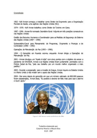 Trabalho elaborado por: 
Catarina Pereira e Mauro Dias 
E1/2 - DSP 
Cronologia 
1962 - Kofi Annan começou a trabalhar como Diretor de Orçamento para a Organização 
Mundial da Saúde, uma agência das Nações Unidas (NU). 
1974 - 1976 - Kofi Annan trabalhou como Diretor de Turismo em Gana. 
1987 - 1996 - Annan foi nomeado Secretário-Geral Adjunto em três posições consecutivas 
nas Nações Unidas: 
Gestão dos Recursos Humanos e Coordenador para as Medidas de Segurança do Sistema 
das Nações Unidas (1987 – 1990) 
Subsecretário-Geral para Planeamento de Programas, Orçamento e Finanças e de 
Controlador (1990 – 1992) 
Operações de Manutenção da Paz (1993 – 1996). 
1994 - O Genocídio em Ruanda ocorreu enquanto Annan dirigia a Operações de 
Manutenção da Paz. 
2001 - Annan divulgou um "Apelo à Ação" com cinco pontos com o objetivo de vencer a 
pandemia de VIH/SIDA. Annan e as Nações Unidas foram juntamente premiados com o 
Prémio Nobel da Paz, "pelo seu trabalho por um mundo melhor organizado e mais 
pacífico." 
2003 - Durante a preparação para a invasão do Iraque, Annan inquiriu os Estados Unidos 
e o Reino Unido a não invadir sem o apoio das Nações Unidas. 
2004 - Dez anos depois do genocídio em que um número estimado de 800.000 pessoas 
foram assassinadas, Annan disse, "Eu poderia e deveria ter feito mais para soar o alarme 
e reunir apoio." 
Figura 5- Kofi Annan numa conferência da ONU 
 