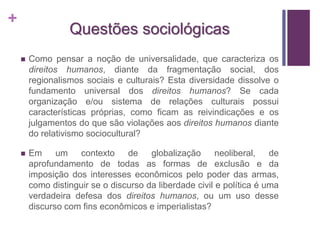 + 
Questões sociológicas 
 Como pensar a noção de universalidade, que caracteriza os 
direitos humanos, diante da fragmentação social, dos 
regionalismos sociais e culturais? Esta diversidade dissolve o 
fundamento universal dos direitos humanos? Se cada 
organização e/ou sistema de relações culturais possui 
características próprias, como ficam as reivindicações e os 
julgamentos do que são violações aos direitos humanos diante 
do relativismo sociocultural? 
 Em um contexto de globalização neoliberal, de 
aprofundamento de todas as formas de exclusão e da 
imposição dos interesses econômicos pelo poder das armas, 
como distinguir se o discurso da liberdade civil e política é uma 
verdadeira defesa dos direitos humanos, ou um uso desse 
discurso com fins econômicos e imperialistas? 

