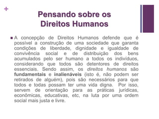 + 
Pensando sobre os 
Direitos Humanos 
 A concepção de Direitos Humanos defende que é 
possível a construção de uma sociedade que garanta 
condições de liberdade, dignidade e igualdade de 
convivência social e de distribuição dos bens 
acumulados pelo ser humano a todos os indivíduos, 
considerando que todos são detentores de direitos 
essenciais. Sendo assim, os direitos humanos são 
fundamentais e inalienáveis (isto é, não podem ser 
retirados de alguém), pois são necessários para que 
todos e todas possam ter uma vida digna. Por isso, 
servem de orientação para as práticas jurídicas, 
econômicas, educativas, etc, na luta por uma ordem 
social mais justa e livre. 
 