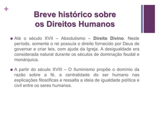 + 
Breve histórico sobre 
os Direitos Humanos 
 Até o século XVII – Absolutismo – Direito Divino. Neste 
período, somente o rei possuía o direito fornecido por Deus de 
governar e criar leis, com ajuda da Igreja. A desigualdade era 
considerada natural durante os séculos de dominação feudal e 
monárquica. 
 A partir do século XVIII – O Iluminismo propõe o domínio da 
razão sobre a fé, a centralidade do ser humano nas 
explicações filosóficas e ressalta a ideia de igualdade política e 
civil entre os seres humanos. 
 