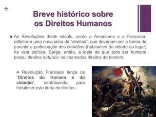 + 
Breve histórico sobre 
os Direitos Humanos 
 As Revoluções deste século, como a Americana e a Francesa, 
refletiram uma nova ideia de “direitos”, que deveriam ser a forma de 
garantir a participação dos cidadãos (habitantes da cidade ou lugar) 
na vida política. Surge, então, a ideia de que todo ser humano 
possui direitos naturais: os chamados direitos do homem. 
A Revolução Francesa lança os 
“Direitos do Homem e do 
cidadão”, contribuindo para 
fortalecer esta ideia de direitos. 
 