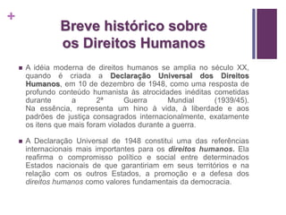 + 
Breve histórico sobre 
os Direitos Humanos 
 A idéia moderna de direitos humanos se amplia no século XX, 
quando é criada a Declaração Universal dos Direitos 
Humanos, em 10 de dezembro de 1948, como uma resposta de 
profundo conteúdo humanista às atrocidades inéditas cometidas 
durante a 2ª Guerra Mundial (1939/45). 
Na essência, representa um hino à vida, à liberdade e aos 
padrões de justiça consagrados internacionalmente, exatamente 
os itens que mais foram violados durante a guerra. 
 A Declaração Universal de 1948 constitui uma das referências 
internacionais mais importantes para os direitos humanos. Ela 
reafirma o compromisso político e social entre determinados 
Estados nacionais de que garantiriam em seus territórios e na 
relação com os outros Estados, a promoção e a defesa dos 
direitos humanos como valores fundamentais da democracia. 
 