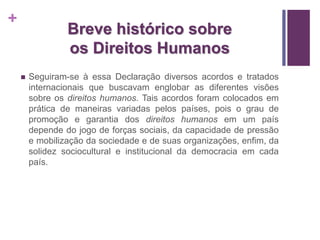+ 
Breve histórico sobre 
os Direitos Humanos 
 Seguiram-se à essa Declaração diversos acordos e tratados 
internacionais que buscavam englobar as diferentes visões 
sobre os direitos humanos. Tais acordos foram colocados em 
prática de maneiras variadas pelos países, pois o grau de 
promoção e garantia dos direitos humanos em um país 
depende do jogo de forças sociais, da capacidade de pressão 
e mobilização da sociedade e de suas organizações, enfim, da 
solidez sociocultural e institucional da democracia em cada 
país. 
 
