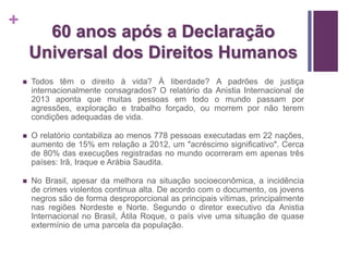 + 
60 anos após a Declaração 
Universal dos Direitos Humanos 
 Todos têm o direito à vida? À liberdade? A padrões de justiça 
internacionalmente consagrados? O relatório da Anistia Internacional de 
2013 aponta que muitas pessoas em todo o mundo passam por 
agressões, exploração e trabalho forçado, ou morrem por não terem 
condições adequadas de vida. 
 O relatório contabiliza ao menos 778 pessoas executadas em 22 nações, 
aumento de 15% em relação a 2012, um "acréscimo significativo". Cerca 
de 80% das execuções registradas no mundo ocorreram em apenas três 
países: Irã, Iraque e Arábia Saudita. 
 No Brasil, apesar da melhora na situação socioeconômica, a incidência 
de crimes violentos continua alta. De acordo com o documento, os jovens 
negros são de forma desproporcional as principais vítimas, principalmente 
nas regiões Nordeste e Norte. Segundo o diretor executivo da Anistia 
Internacional no Brasil, Átila Roque, o país vive uma situação de quase 
extermínio de uma parcela da população. 
 