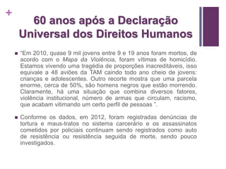+ 
60 anos após a Declaração 
Universal dos Direitos Humanos 
 “Em 2010, quase 9 mil jovens entre 9 e 19 anos foram mortos, de 
acordo com o Mapa da Violência, foram vítimas de homicídio. 
Estamos vivendo uma tragédia de proporções inacreditáveis, isso 
equivale a 48 aviões da TAM caindo todo ano cheio de jovens: 
crianças e adolescentes. Outro recorte mostra que uma parcela 
enorme, cerca de 50%, são homens negros que estão morrendo. 
Claramente, há uma situação que combina diversos fatores, 
violência institucional, número de armas que circulam, racismo, 
que acabam vitimando um certo perfil de pessoas ”. 
 Conforme os dados, em 2012, foram registradas denúncias de 
tortura e maus-tratos no sistema carcerário e os assassinatos 
cometidos por policiais continuam sendo registrados como auto 
de resistência ou resistência seguida de morte, sendo pouco 
investigados. 
 