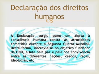 
Declaração dos direitos
humanos
A Declaração surgiu como um alerta à
consciência humana contra as atrocidades
cometidas durante a Segunda Guerra Mundial.
Desta forma, inscrevia-se no objetivo fundador
da ONU, a luta pela paz e pela boa convivência
entre as diferentes nações, credos, raças,
ideologias, etc
 