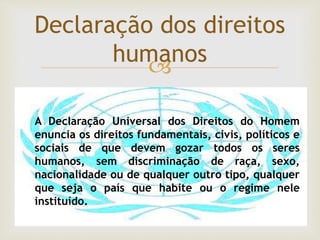 
Declaração dos direitos
humanos
A Declaração Universal dos Direitos do Homem
enuncia os direitos fundamentais, civis, políticos e
sociais de que devem gozar todos os seres
humanos, sem discriminação de raça, sexo,
nacionalidade ou de qualquer outro tipo, qualquer
que seja o país que habite ou o regime nele
instituído.
 